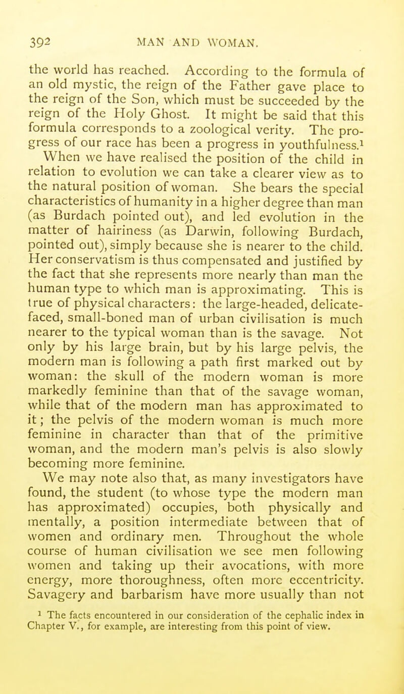 the world has reached. According to the formula of an old mystic, the reign of the Father gave place to the reign of the Son, which must be succeeded by the reign of the Holy Ghost. It might be said that this formula corresponds to a zoological verity. The pro- gress of our race has been a progress in youthfulness.i When we have realised the position of the child in relation to evolution we can take a clearer view as to the natural position of woman. She bears the special characteristics of humanity in a higher degree than man (as Burdach pointed out), and led evolution in the matter of hairiness (as Darwin, following Burdach, pointed out), simply because she is nearer to the child. Her conservatism is thus compensated and justified by the fact that she represents more nearly than man the human type to which man is approximating. This is true of physical characters: the large-headed, delicate- faced, small-boned man of urban civilisation is much nearer to the typical woman than is the savage. Not only by his large brain, but by his large pelvis, the modern man is following a path first marked out by woman: the skull of the modern woman is more markedly feminine than that of the savage woman, while that of the modern man has approximated to it; the pelvis of the modern woman is much more feminine in character than that of the primitive woman, and the modern man's pelvis is also slowly becoming more feminine. We may note also that, as many investigators have found, the student (to whose type the modern man has approximated) occupies, both physically and mentally, a position intermediate between that of women and ordinary men. Throughout the whole course of human civilisation we see men following women and taking up their avocations, with more energy, more thoroughness, often more eccentricity. Savagery and barbarism have more usually than not 1 The facts encountered in our consideration of the cephalic index in Chapter V., for example, are interesting from this point of view.