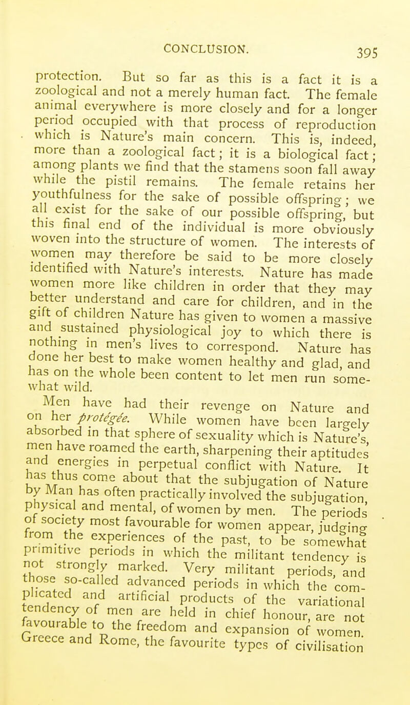 protection. But so far as this is a fact it is a zoological and not a merely human fact. The female animal everywhere is more closely and for a longer period occupied with that process of reproductfon . which is Nature's main concern. This is, indeed, more than a zoological fact; it is a biological fact ; among plants we find that the stamens soon fall away while the pistil remains. The female retains her youthfulness for the sake of possible offspring; we all exist for the sake of our possible offspring, but this final end of the individual is more obviously woven into the structure of women. The interests of women may therefore be said to be more closely identified with Nature's interests. Nature has made women more like children in order that they may better understand and care for children, and in the gift of children Nature has given to women a massive and sustained physiological joy to which there is nothing in men's lives to correspond. Nature has done her best to make women healthy and glad, and Has on the whole been content to let men run some- what wild. Men have had their revenge on Nature and on \^tr protegee. While women have been largely absorbed in that sphere of sexuality which is Nature's men have roamed the earth, sharpening their aptitudes and energies in perpetual conflict with Nature. It has thus come about that the subjugation of Nature by Man has often practically involved the subjugation physical and mental, of women by men. The periods of society most favourable for women appear, judgino- from the experiences of the past, to be somevvhat primitive periods in which the militant tendency is T.JT''^^^ r^'}'^'^- Very militant periods, and those so-called advanced periods in which the com- plicated and artificial products of the variational tendency of men are held in chief honour, are not favourable to the freedom and expansion of women Greece and Rome, the favourite types of civilisation