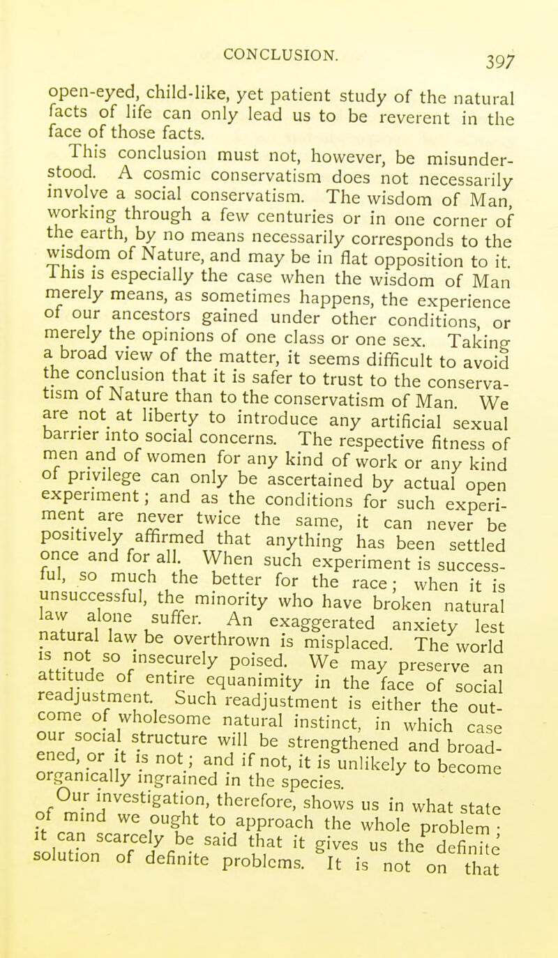 CONCLUSION. 3Q7 open-eyed, child-like, yet patient study of the natural facts of life can only lead us to be reverent in the face of those facts. This conclusion must not, however, be misunder- stood. A cosmic conservatism does not necessarily mvolve a social conservatism. The wisdom of Man workmg through a few centuries or in one corner of the earth, by no means necessarily corresponds to the wisdom of Nature, and may be in flat opposition to it i his IS especially the case when the wisdom of Man nierely means, as sometimes happens, the experience of our ancestors gained under other conditions or merely the opinions of one class or one sex Taking a broad view of the matter, it seems difficult to avoid the conclusion that it is safer to trust to the conserva- tism of Nature than to the conservatism of Man We are not at liberty to introduce any artificial sexual barrier into social concerns. The respective fitness of men and of women for any kind of work or any kind ot privilege can only be ascertained by actual open experiment; and as the conditions for such experi- ment are never twice the same, it can never be positively affirmed that anything has been settled once and for all When such experiment is success- ful, so much the better for the race; when it is unsuccessful, the minority who have broken natural law alone suffer. An exaggerated anxiety lest natural law be overthrown is misplaced. The world is not so insecurely poised. We may preserve an attitude of entire equanimity in the face of social readjustment Such readjustment is either the out- come of wholesome natural instinct, in which case our social structure will be strengthened and broad- ened, or It IS not ; and if not, it is unlikely to become organically ingrained in the species Our investigation, therefore, shows us in what state of mind we ought to approach the whole prob em oludonTr'^^fi'^''' t' ^'^^^ - the^efinhe solution of definite problems. It is not on that