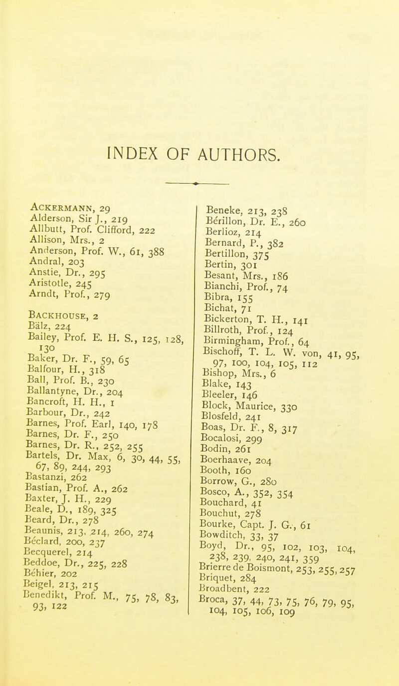 INDEX OF AUTHORS. ACKERMANN, 29 Alderson, Sir J., 219 Allbutt, Prof. Clifford, 222 Allison, Mrs., 2 Anderson, Prof. W., 61, 388 Andral, 203 Anstie, Dr., 295 Aristotle, 245 Arndt, Prof., 279 Backhouse, 2 Balz, 224 Bailey, Prof. E. H. S., 125, 128, 130 Baker, Dr. F., 59, 65 Balfour, H., 318 Ball, Prof. B., 230 Ballantyne, Dr., 204 Bancroft, H. H., i Barbour, Dr., 242 Barnes, Prof. Earl, 140, 178 Barnes, Dr. F., 250 Barnes, Dr. R., 252, 255 Bartels, Dr. Max, 6, 30, 44, 55, 67, 89, 244, 293 Bastanzi, 262 Bast ian. Prof. A., 262 Baxter, J. H., 229 Beale, D., 189, 325 Beard, Dr., 278 Beaunis, 213, 214, 260, 274 Bcclard, 200, 237 Becquerel, 214 Beddoe, Dr., 225, 228 Behier, 202 Beigel, 213, 215 Benedikt, Prof. M., 75, 78, 83, 93. 122 Beneke. 213, 238 Berillon, Dr. E., 260 Berlioz, 214 Bernard, P., 382 Bertillon, 375 Bertin, 301 Besant, Mrs., 186 Bianchi, Prof., 74 Bibra, 155 Bichat, 71 Bickerton, T. H., 141 Billroth, Prof., 124 Birmingham, Prof., 64 Bischoff, T. L. W. von, 41, 95, 97. 100, 104, 105, 112 Bishop, Mrs., 6 Blake, 143 Bleeler, 146 Block, Maurice, 330 Blosfeld, 241 Boas, Dr. F., 8, 317 Bocalosi, 299 Bodin, 261 Boerhaave, 204 Booth, 160 Borrow, G., 280 Bosco, A., 352, 354 Bouchard, 41 Bouchut, 278 Bourke, Capt. J. G., 61 Bowditch, 33, 37 Boyd, Dr., 95, 102, 103, 104, 238, 239, 240, 241, 359 Brierre de Boismont, 253, 255, 257 Briquet, 284 Broad bent, 222 Broca, 37, 44, 73, 75, 76, 79, 95, 104, 105, 106, 109