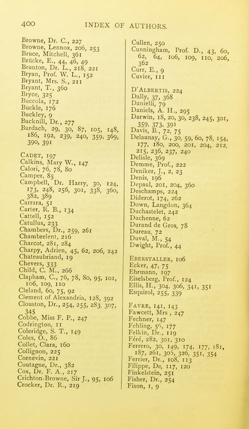 Browne, Dr. C, 227 Browne, Lennox, 206, 253 Bruce, Mitchell, 361 Brucke, E., 44, 46, 49 Brunton, Dr. L., 218, 221 Bryan, Prof. W. L., 152 Bryant, Mrs. S., 211 Bryant, T., 360 Bryce, 325 Buccola, 172 Buckle, 176 Buckley, 9 Bucknill, Dr., 277 Burdach, 29, 30, 87, 105, 148, 186, 192, 239, 240, 359, 369, 390, 391 Cadet, 197 Calkins, Mary W., 147 Calori, 76, 78, 80 Camper, 85 Campbell, Dr. Harry, 30, 124, 173. 248, 256, 301, 338, 360, 382, 389 Carrara, 51 Carter, R. B., 134 Cattell, 152 Catullus, 233 Chambers, l)r., 259, 261 Chambrelent, 216 Charcot, 281, 284 Charpy, Adrian, 45, 62, 206, 242 Chateaubriand, 19 Chevers, 333 Child, C. M., 266 Clapham, C, 76, 78, 80, 95, loi, io6, 109, 110 Cleland, 60, 75, 92 Clement of Alexandria, 128, 392 Clouston, Dr., 254, 255, 283, 307, 345 Cobbe, Miss F. P., 247 Codrington, 11 Coleridge, S. T., 149 Coles, O., 86 Collet, Clara, 160 Collignon, 225 Cornevin, 221 Coutagne, Dr., 382 Cox, Dr. F. A., 217 Crichton-Browne, Sir J., 95, 106 Crocker, Dr. R., 219 CuUen, 250 Cunningham, Prof. D., 43, 60, 62, 64, 106, 109, 110, 206, 362 Curr, E., 9 Cuvier, 111 D'Albertis, 224 Dally, 37, 368 Danielli, 79 Daniels, A. H., 295 Darwin, 18, 20, 30, 238, 245, 301, 359. 373. 391 Davis, B., 72, 75 Delaunay, G., 30, 59, 60, 78, 154, 177. 180, 200, 201, 204, 212, 215, 236, 237, 240 Delisle, 369 Demme, Prof., 222 Deniker, J., 2, 23 Denis, 196 Depaul, 201, 204, 360 Deschamps, 224 Diderot, 174, 262 Down, Langdon, 364 Duchastelet, 242 Duchenne, 62 Durand de Gros, 78 Dureau, 72 Duval, M., 54 Dwight, Prof., 44 Eberstaller, 106 Ecker, 47, 75 Ehrmann, 197 Eiselsberg, Prof., 124 Ellis, H., 304, 306, 341, 351 Esquirol, 255, 339 Favre, 141, 143 Fawcett, Mrs , 247 Fechner, 147 Fehling, 5^., 177 Felkin, Dr., 119 Fere, 2S2, 301, 310 Ferrero, 36, 149, 174, 177, 181, 187, 261, 305, 326, 351, 354 Ferrier, Dr., 108, 113 Filippe, De, 117, 120 Finkelstein, 251 Fisher, Dr., 254 Fison, I, 9