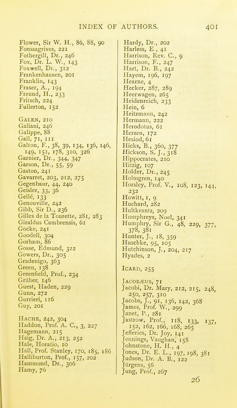 Flower, Sir W. H., 86, 88, 90 Fonssagrives, 221 Fothergill, Dr., 246 Fox, Dr. L. W., 143 Foxwell, Dr., 312 Frankenhausen, 201 Franklin, 143 Fraser, A., 194 Freund, H., 233 Fritsch, 224 FuUerton, 152 Galen, 210 Galiani, 246 Galippe, 88 Gall, 71, III Gallon, F., 38, 39, 134, 136, 146, 149, 151, 178, 310, 326 Garnier, Dr., 344, 347 Garson, Dr., 55, 59 Gaston, 241 Gavarret, 203, 212, 275 Gegenbaur, 44, 240 Geisler, 33, 36 Gell4 133 Genouville, 242 Gibb, Sir D., 236 Gilles de la Tourette, 281, 283 Giraldus Cambrensis, 61 Gocke, 241 Goodell, 304 Gorham, 86 Gosse, Edmund, 322 Gowers, Dr., 305 Gradenigo, 363 Green, 138 Greenfield, Prof., 234 Griiber, 146 Guest, Haden, 229 Gunn, 272 Gurrieri, 116 Guy, 201 Hache, 242, 304 Haddon, Prof. A. C, 3, 227 Ilagemann, 215 Haig, Dr. A., 213, 252 Hale, Horatio, 10 Hail, Prof. Stanley, 170, 185, 1S6 Halliburton, Prof., 157, 202 Hammond, Dr., 306 Hamy, 76 Hardy, Dr., 202 Harless, E., 41 Harrison, Rev. C, 9 Harrison, F., 247 Hart, Dr. B., 242 Hay em, 196, 197 Hearne, 4 Hecker, 287, 289 Heervvagen, 265 Heidenreich, 233 Hein, 6 Heitzmann, 242 Hermann, 222 Herodotus, 61 Herzen, 172 Hesiod, 61 Hicks, B., 360, 377 Hickson, S. J., 318 Hippocrates, 210 Hitzig, 107 Holder, Dr., 245 Holmgren, 140 Horsley, Prof, V., 108, 123, 144, 232 Howitt, I, 9 Huchard, 282 Hultkraniz, 209 Humphreys, Noel, 341 Humphry, Sir G., 48, 229, 377, 378, 381 Hunter, J., 18, 359 Huschke, 95, 105 Hutchinson, J., 204, 217 Hyades, 2 ICARD, 255 Jacoe^eus, 71 Jacobi, Dr. Mary, 212, 215, 248, 250. 257, 310 Jacobs, J., 91, 136, 142, 368 James, Prof. W., 299 Janet, P., 281 Jastrow, Prof., 118, 133, 137, 152, 162, 166, 168, 265 Jefferies, Dr. Joy, 141 Jennings, Vaughan, 158 Johnstone, H. H., 4 Jones, Dr. E. L., 197, 198, 381 Judson, Dr. A. B., 122 Jiirgens, 56 Jung, Prof., 267 26