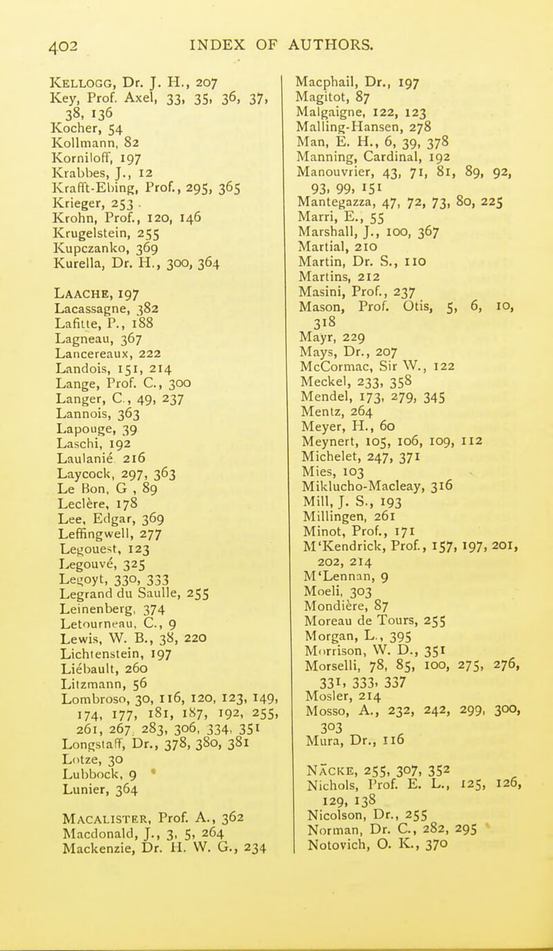 Kellogg, Dr. J. H., 207 Key, Prof. Axel, 33, 35, 36, 37, 38. 136 Kocher, 54 KoUmann, 82 Korniloff, 197 Krabbes, J., 12 Krafft-Ebing, Prof., 295, 365 Krieger, 253 . Krohn, Prof., 120, 146 Krugelstein, 255 Kupczanko, 369 Kurella, Dr. H., 300, 364 Laache, 197 Lacassagne, 382 Lafiue, P., 188 Lagneau, 367 Lancereaux, 222 Landois, 151, 214 Lange, Prof. C, 300 Langer, C, 49, 237 Lannois, 363 Lapouge, 39 Laschi, 192 Laulanie 216 Lay cock, 297, 363 Le Bon, G , 89 Lectere, 178 Lee, Edgar, 369 Leffingwell, 277 Legoue^t, 123 Legouve, 325 Le-oyt, 330, 333 Legrand du SauUe, 25S Leinenberg, 374 LetourrK^au, C, 9 Lewis, W. B., 38, 220 Lichienstein, 197 Liebault, 260 Litzmann, 56 Lombroso, 30, 116, 120, 123, 149, 174, 177, 181, 187, 192, 255, 261, 267 283, 306. 334, 351 LongsiaFf, Dr., 378, 380, 381 Lotze, 30 Lubbock, 9 ' Lunier, 364 Macalister, Prof. A., 362 Macdonald, J., 3, S, 264 Mackenzie, Dr. H. W. G., 234 Macphail, Dr., 197 Magitot, 87 Malgaigne, 122, 123 Malling-Hansen, 278 Man, E. H., 6, 39, 378 Manning, Cardinal, 192 Manouvrier, 43, 71, 81, 89, 92, 93. 99. 151 Mantegazza, 47, 72, 73, 80, 225 Marri, E., 55 Marshall, J., 100, 367 Martial, 210 Martin, Dr. S., no Martins, 212 Masini, Prof., 237 Mason, Prof. Otis, 5, 6, 10, 318 Mayr, 229 Mays, Dr., 207 McCormac, Sir W., 122 Meckel, 233, 358 Mendel, 173. 279, 345 Mentz, 264 Meyer, H., 60 Meynert, 105, 106, 109, 112 Michelet, 247, 371 Mies, 103 Miklucho-Macleay, 316 Mill, J. S., 193 Millingen, 261 Minot, Prof., 171 M'Kendrick, Prof, 157, 197, 201, 202, 214 M'Lennan, 9 Moeli, 303 Mondiere, 87 Moreau de Tours, 255 Morgan, L., 395 Morrison, W. D., 351 Morselli, 78, 85, 100, 275, 276, 331. 333. 337 Mosler, 214 Mosso, A., 232, 242, 299, 300, 303 Mura, Dr., 116 Nacke, 255, 307, 352 Nichols, Prof. E, L., 125, 126, 129, 138 Nicolson, Dr., 255 Norman, Dr. C, 282, 295 • Notovich, O. K., 370