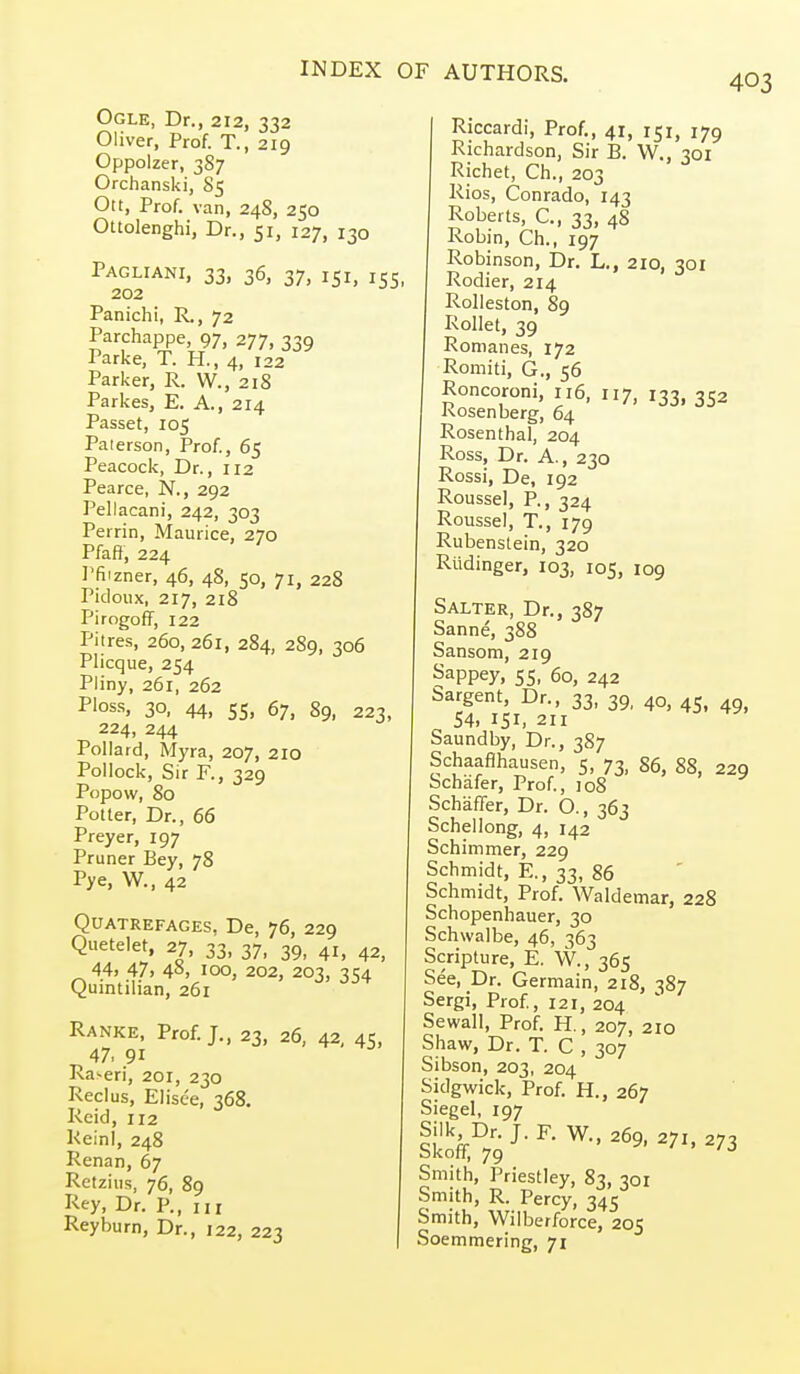 403 Ogle, Dr., 212, 332 Oliver, Prof. T., 219 Oppolzer, 387 Orchanski, 85 Ott, Prof, van, 248, 250 Ottolenghi, Dr., 51, 127, 130 Pagliani, 33, 36, 37, 151, 155 202 Panichi, R., 72 Parchappe, 97, 277, 339 Parke, T. PL, 4, 122 Parker, R. W., 218 Parkes, E. A., 214 Passet, 105 Paierson, Prof., 65 Peacock, Dr., 112 Pearce, N., 292 Pellacani, 242, 303 Perrin, Maurice, 270 Pfaft, 224 Pfiizner, 46, 48, 50, 71, 228 Pidoiix, 217, 218 Pirogoff, 122 Pitres, 260,261, 284, 289, 306 Plicque, 254 Pliny, 261, 262 PI0S.S, 30, 44, 55, 67, 89, 223, 224, 244 Pollard, Myra, 207, 210 Pollock, Sir R, 329 Popow, 80 Potter, Dr., 66 Preyer, 197 Pruner Bey, 78 Pye, W., 42 QUATREFAGES. De, 76, 229 Quetelet, 27, 33, 37, 39, 41, 43, 44> 47. 481 100, 202, 203, 71:4 Quintilian, 261 Ranke, Prof.;., 23, 26, 42, 45, 47, 91 Raveri, 201, 230 Reclus, Elisce, 368. Rcid, 112 ReinI, 248 Renan, 67 Rctziiis, 76, 89 Pey, Dr. P., Ill Reyburn, Dr., 122, 223 Riccardi, Prof., 41, 151, 179 Richardson, Sir B. VV., 301 Richet, Ch., 203 Rios, Conrado, 143 Roberts, C, 33, 48 Robin, Ch., 197 Robinson, Dr. L., 210, 301 Rodier, 214 Rolleston, 89 Rollet, 39 Romanes, 172 Romiti, G., 56 Roncoroni, 116, 117, 133, 352 Kosenberg, 64 Rosenthal, 204 Ross, Dr. A., 230 Rossi, De, 192 Roussel, P., 324 Roussel, T., 179 Rubenstein, 320 Riidinger, 103, 105, 109 Salter, Dr., 387 Sanne, 388 Sansom, 219 Sappey, 55, 60, 242 Sargent, Dr., 33, 39, 40, 45, 49 54, 151. 211 Saundby, Dr., 387 Schaaflhausen, 5, 73, 86, 88, 229 bchafer, Prof, 108 Schaffer, Dr. O., 363 Schellong, 4, 142 Schimmer, 229 Schmidt, E., 33, 86 Schmidt, Prof. Waldemar, 228 Schopenhauer, 30 Schwalbe, 46, 363 Scripture, E. W., 365 See, Dr. Germain, 218, 387 Sergi, Prof., 121, 204 Sewall, Prof. H., 207, 210 Shaw, Dr. T. C , 307 Sibson, 203, 204 Sidgwick, Prof. H., 267 Siegel, 197 Silk Dr. J. F. W., 269, 271, 273 Skofif, 79 ' ' /J Smith, Priestley, 83, 301 Smith, R. Percy, 345 Smith, Wiiberforce, 205 Soemmering, 71