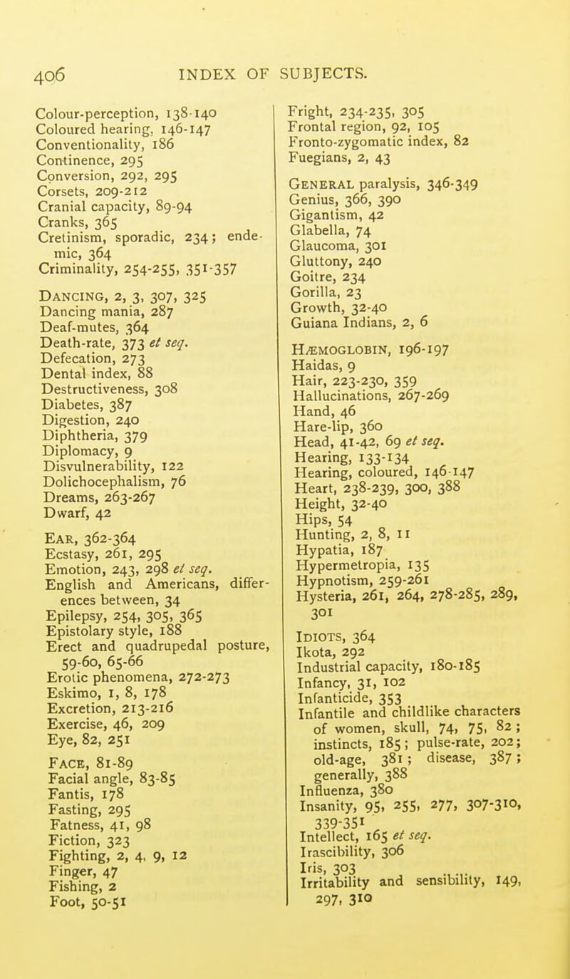 Colour-perception, 138-140 Coloured hearing, 146-147 Conventionality, 186 Continence, 295 Conversion, 292, 295 Corsets, 209-212 Cranial capacity, 89-94 Cranks, 365 Cretinism, sporadic, 234; ende- mic, 364 Criminality, 254-255, 351-357 Dancing, 2, 3, 307, 325 Dancing mania, 287 Deaf-mutes, 364 Death-rate, 373 et seq. Defecation, 273 Dental index, 88 Destructiveness, 308 Diabetes, 387 Digestion, 240 Diphtheria, 379 Diplomacy, 9 Disvulnerability, 122 Dolichocephalism, 76 Dreams, 263-267 Dwarf, 42 Ear, 362-364 Ecstasy, 261, 295 Emotion, 243, 298 el seq. English and Americans, differ- ences between, 34 Epilepsy, 254, 305, 365 Epistolary style, 188 Erect and quadrupedal posture, 59-60, 65-66 Erotic phenomena, 272-273 Eskimo, i, 8, 178 Excretion, 213-216 Exercise, 46, 209 Eye, 82, 251 Face, 81-89 Facial angle, 83-85 Fantis, 178 Fasting, 295 Fatness, 41, 98 Fiction, 323 Fighting, 2, 4, 9, 12 Finger, 47 Fishing, 2 Foot, 50-51 Fright, 234-235, 305 Frontal region, 92, 105 Fronto-zygomatic index, 82 Fuegians, 2, 43 General paralysis, 346-349 Genius, 366, 390 Gigantism, 42 Glabella, 74 Glaucoma, 301 Gluttony, 240 Goitre, 234 Gorilla, 23 Growth, 32-40 Guiana Indians, 2, 6 H/EMOGLOBIN, I96-I97 Haidas, 9 Hair, 223-230, 359 Hallucinations, 267-269 Hand, 46 Hare-lip, 360 Head, 41-42, 69 et seq. Hearing, 133-134 Hearing, coloured, 146-147 Heart, 238-239, 300, 388 Height, 32-40 Hips, 54 Hunting, 2, 8, 11 Hypatia, 187 Hypermetropia, 135 Hypnotism, 259-261 Hysteria, 261, 264, 278-285, 289, 301 Idiots, 364 Ikota, 292 Industrial capacity, 180-185 Infancy, 31, 102 Infanticide, 353 Infantile and childlike characters of women, skull, 74, 75, 82 ; instincts, 185; pulse-rate, 202; old-age, 381; disease, 387; generally, 388 Influenza, 380 Insanity, 95, 255, 277, 307-310, 339-351 Intellect, 165 el seq. Irascibility, 306 Iris, 303 Irritability and sensibility, I49, 297, 310