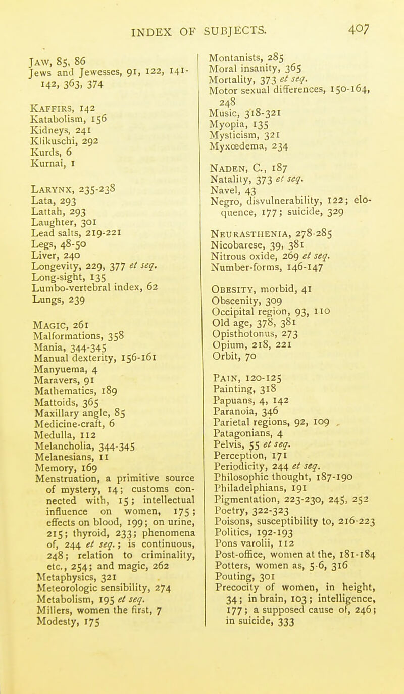 Jaw, 8s, 86 Jews and Jewesses, 91, 122, 141- 142, 363. 374 Kaffirs, 142 Katabolism, 156 Kidneys, 241 Klikuschi, 292 Kurds, 6 Kurnai, i Larynx, 235-23S Lata, 293 Lattah, 293 Laughter, 301 Lead salts, 219-221 Legs, 48-50 Liver, 240 Longevity, 229, 377 et seq. Long-sight, 135 Lumbo-vertebral index, 62 Lungs, 239 Magic, 261 Malformations, 358 Mania, 344-345 Manual dexterity, 156-161 Manyuema, 4 Mara vers, 91 Mathematics, 189 Mattoids, 365 Maxillary angle, 85 Medicine-craft, 6 Medulla, 112 Melancholia, 344-34S Melanesians, 11 Memory, 169 Menstruation, a primitive source of mystery, 14; customs con- nected with, 15; intellectual influence on women, 175; efTects on blood, 199; on urine, 215; thyroid, 233; phenomena of, 244 et seq.; is continuous, 248; relation to criminality, etc., 254; and magic, 262 Metaphysics, 321 Meteorologic sensibility, 274 Metabolism, 195 et seq. Millers, women the first, 7 Modesty, 175 Montanists, 285 Moral insanity, 365 Mortality, 373 et seq. Motor sexual dififerences, 150-164, 248 Music, 318-321 Myopia, 135 Mysticism, 321 Myxcedema, 234 Naden, C, 187 Natality, 373 el seq. Navel, 43 Negro, disvulnerability, 122; elo- quence, 177; suicide, 329 Neurasthenia, 278-285 Nicobarese, 39, 381 Nitrous oxide, 269 el seq. Number-forms, 146-147 Obesity, morbid, 41 Obscenity, 309 Occipital region, 93, no Old age, 378, 381 Opisthotonus, 273 Opium, 21S, 221 Orbit, 70 Pain, 120-125 Painting, 318 Papuans, 4, 142 Paranoia, 346 Parietal regions, 92, 109 , Patagonians, 4 Pelvis, 55 et seq. Perception, 171 Periodicity, 244 et seq. Philosophic thought, 187-190 Philadelphians, 191 Pigmentation, 223-230, 245, 252 Poetry, 322-323 _ Poisons, susceptibility to, 216-223 Politics, 192-193 Pons varolii, 112 Post-office, women at the, 181-184 Potters, women as, 5 6, 316 Pouting, 301 Precocity of wonien, in height, 34; in brain, 103 ; intelligence, 177; a supposed cause of, 246; in suicide, 333