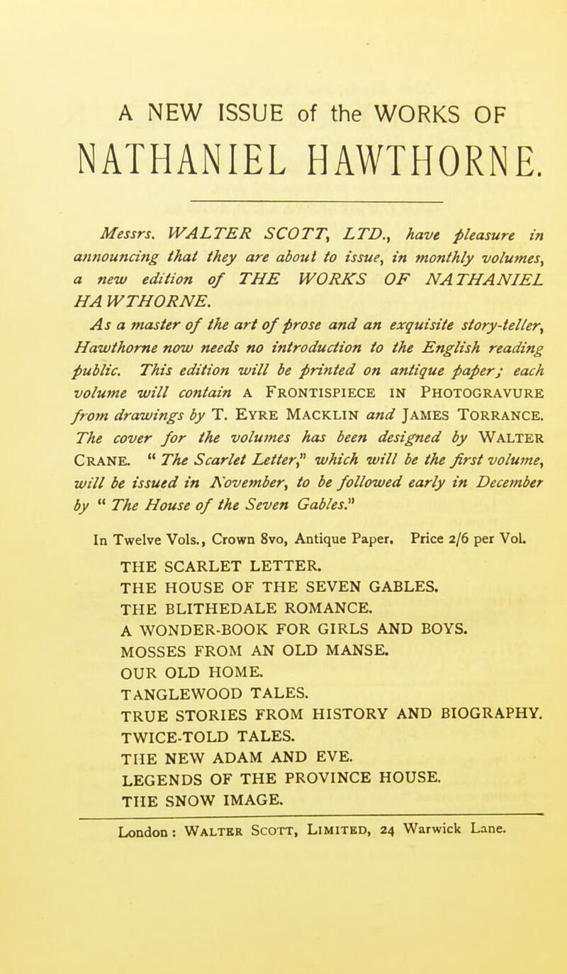 A NEW ISSUE of the WORKS OF NATHANIEL HAWTHORNE. Messrs. WALTER SCOTT, LTD., have pleasure in announcing that they are about to issue, in monthly volumes, a new edition of THE WORKS OF NATHANIEL HA WTHORNE. As a master of the art of prose and an exquisite story-teller, Hawthorne now needs no introduction to the English reading public. This edition will be printed on antique paper; each volume will contain A Frontispiece in Photogravure frotn drawings by T. Eyre Macklin and James Torrance. The cover for the volumes hcu been designed by Walter Crane.  The Scarlet Letter, which will be the first volume, ■will be issued in November, to be followed early in December by  The House of the Seven Gables, In Twelve Vols., Crown 8vo, Antique Paper. Price 2/6 per Vol. THE SCARLET LETTER. THE HOUSE OF THE SEVEN GABLES. THE BLITHEDALE ROMANCE. A WONDER-BOOK FOR GIRLS AND BOYS. MOSSES FROM AN OLD MANSE. OUR OLD HOME. TANGLEWOOD TALES. TRUE STORIES FROM HISTORY AND BIOGRAPHY. TWICE-TOLD TALES. THE NEW ADAM AND EVE. LEGENDS OF THE PROVINCE HOUSE. THE SNOW IMAGE.