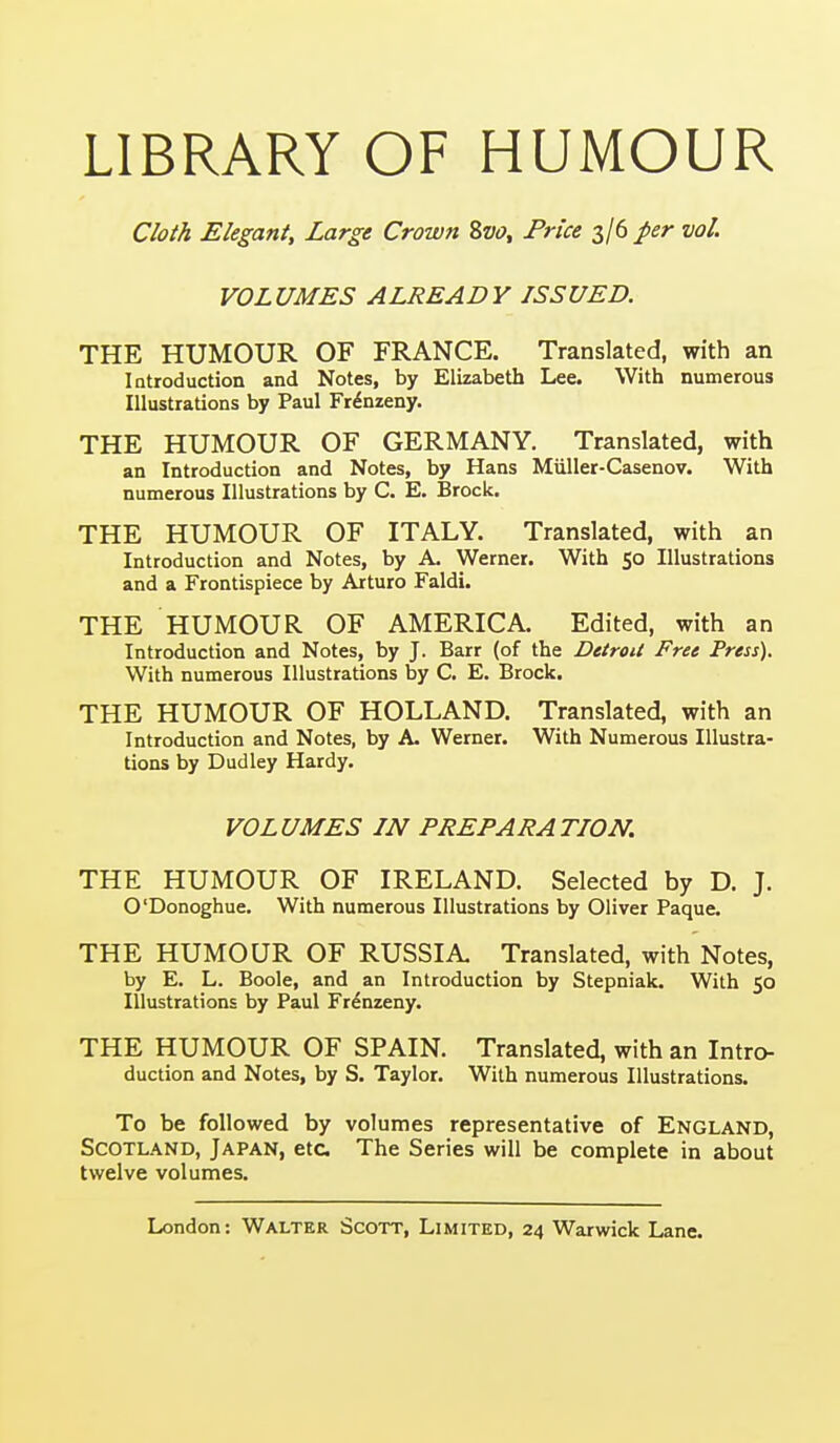 LIBRARY OF HUMOUR Cloth Elegant, Large Crown Svo, Price 3/6 per vol. VOLUMES ALREADY ISSUED. THE HUMOUR OF FRANCE. Translated, with an Introduction and Notes, by Elizabeth Lee. With numerous Illustrations by Paul Fr^nzeny. THE HUMOUR OF GERMANY. Translated, with an Introduction and Notes, by Hans Miiller-Casenov. With numerous Illustrations by C. E. Brock. THE HUMOUR OF ITALY. Translated, with an Introduction and Notes, by A. Werner. With 50 Illustrations and a Frontispiece by Arturo Faldi. THE HUMOUR OF AMERICA, Edited, with an Introduction and Notes, by J. Barr (of the Detroit Free Press). With numerous Illustrations by C. E. Brock. THE HUMOUR OF HOLLAND. Translated, with an Introduction and Notes, by A- Werner. With Numerous Illustra- tions by Dudley Hardy. VOLUMES IN PREPARATION. THE HUMOUR OF IRELAND. Selected by D. J. O'Donoghue. With numerous Illustrations by Oliver Paque. THE HUMOUR OF RUSSIA Translated, with Notes, by E. L. Boole, and an Introduction by Stepniak. With 50 Illustrations by Paul Fr^nzeny. THE HUMOUR OF SPAIN. Translated, with an Intro- duction and Notes, by S. Taylor. With numerous Illustrations. To be followed by volumes representative of England, Scotland, Japan, etc. The Series will be complete in about twelve volumes.