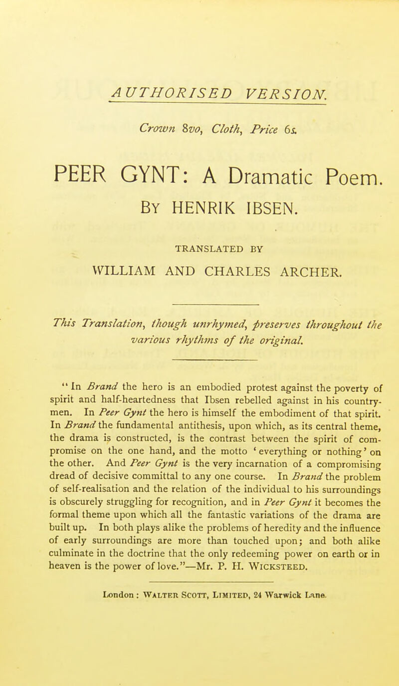 AUTHORISED VERSION. Crown Svo, Cloth, Price 6i PEER GYNT: A Dramatic Poem. By HENRIK IBSEN. TRANSLATED BY WILLIAM AND CHARLES ARCHER. This Translation, though unrhymed, preserves throughout the various rhythms of the original. In Brand the hero is an embodied protest against the poverty of spirit and half-heartedness that Ibsen rebelled against in his country- men. In Peer Gynt the hero is himself the embodiment of that spirit. In Brand the fundamental antithesis, upon which, as its central theme, the drama is constructed, is the contrast between the spirit of com- promise on the one hand, and the motto ' everything or nothing' on the other. And Peer Gynt is the very incarnation of a compromising dread of decisive committal to any one course. In Brand the problem of self-realisation and the relation of the individual to his surroundings is obscurely struggling for recognition, and in Peer Gynt it becomes the formal theme upon which all the fantastic variations of the drama are built up. In both plays alike the problems of heredity and the influence of early surroundings are more than touched upon; and both alike culminate in the doctrine that the only redeeming power on earth or in heaven is the power of love.—Mr. P. H. Wicksteed.
