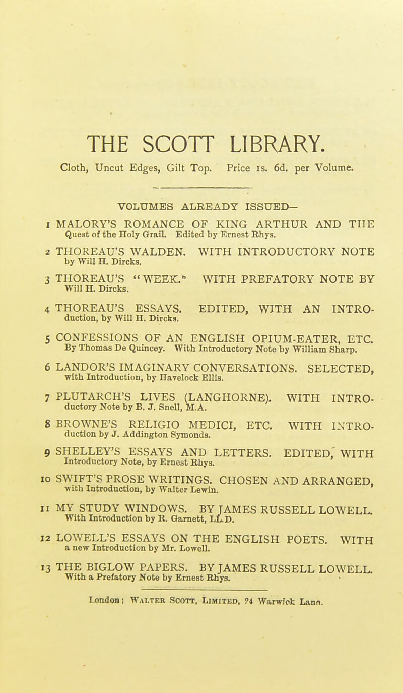 THE SCOTT LIBRARY. Cloth, Uncut Edges, Gilt Top. Price is. 6d. per Volume. VOLUMES ALREADY ISSUED— 1 MALORY'S ROMANCE OF KING ARTHUR AND THE Quest of the Holy Grail. Edited by Ernest Rhys. 2 THOREAU'S WALDEN. WITH INTRODUCTORY NOTE by Will H. Dircks. 3 THOREAU'S WEEK. WITH PREFATORY NOTE BY Will H. Dircks. 4 THOREAU'S ESSAYS. EDITED, WITH AN INTRO- duction, by Will H. Dircka, 5 CONFESSIONS OF AN ENGLISH OPIUM-EATER, ETC. By Thomas De Quincey. With Introductory Note by William Sharp. 6 LANDOR'S IMAGINARY CONVERSATIONS. SELECTED, with Introduction, by Havelock EUia. 7 PLUTARCH'S LIVES (LANGHORNE). WITH INTRO- ductory Note by B. J. Snell, M.A. 8 BROWNE'S RELIGIO MEDICI, ETC. WITH INTRO- duction by J. Addington Symonds. 9 SHELLEY'S ESSAYS AND LETTERS. EDITED.' WITH Introductory Note, by Ernest Bhys, 10 SWIFT'S PROSE WRITINGS. CHOSEN AND ARRANGED. with Introduction, by Walter Lewin. 11 MY STUDY WINDOWS, BY JAMES RUSSELL LOWELL. With Introduction by R. Gamett, LL.D. 12 LOWELL'S ESSAYS ON THE ENGLISH POETS. WITH a new Introduction by Mr. Lowell. 13 THE BIGLOW PAPERS. BY JAMES RUSSELL LOWELL. With a Prefatory Note by Ernest Ehys.