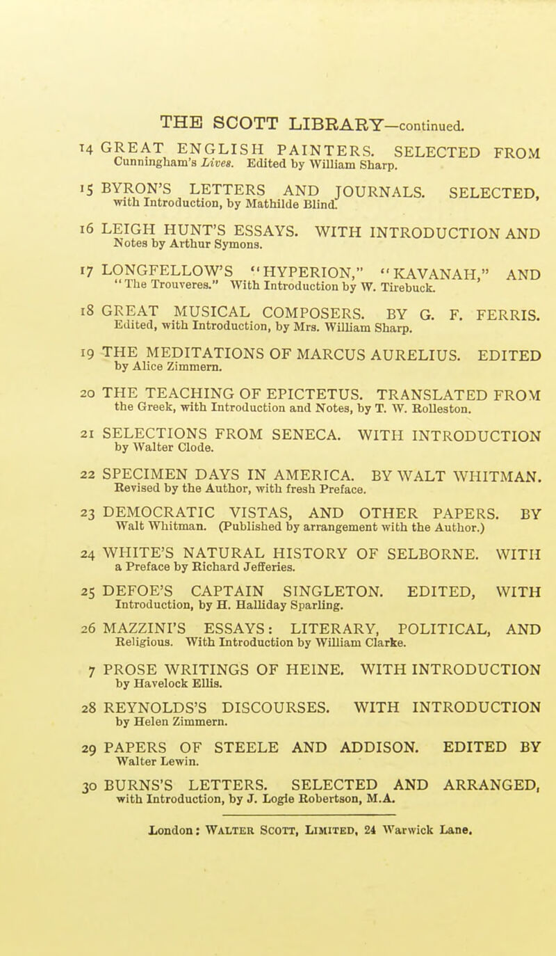 T4 GREAT ENGLISH PAINTERS. SELECTED FROM Cunningham's Lives. Edited by WiUiam Sharp. 15 BYRON'S LETTERS AND JOURNALS. SELECTED, with Introduction, by Mathilde Blind. 16 LEIGH HUNT'S ESSAYS. WITH INTRODUCTION AND Notes by Arthur Symons. 17 LONGFELLOW'S HYPERION,  KAVANAH, AND  The Trouveres. AVith Introduction by W. Tirebuck. 18 GREAT MUSICAL COMPOSERS. BY G. F. FERRIS. Edited, with Introduction, by Mrs. William Sharp. 19 THE MEDITATIONS OF MARCUS AURELIUS. EDITED by Alice Zimmern. 20 THE TEACHING OF EPICTETUS. TRANSLATED FROM the Greek, with Introduction and Notes, by T. W. Eolleston. 21 SELECTIONS FROM SENECA. WITH INTRODUCTION by Walter Clode. 22 SPECIMEN DAYS IN AMERICA. BY WALT WHITMAN, Revised by the Author, with fresh Preface. 23 DEMOCRATIC VISTAS, AND OTHER PAPERS. BY Walt Whitman. (Published by arrangement with the Author.) 24 WHITE'S NATURAL HISTORY OF SELBORNE. WITH a Preface by Richard Jefferies. 25 DEFOE'S CAPTAIN SINGLETON. EDITED, WITH Introduction, by H. Halliday Sparling. 26 MAZZINI'S ESSAYS: LITERARY, POLITICAL, AND Religious. With Introduction by William Clarke. 7 PROSE WRITINGS OF HEINE. WITH INTRODUCTION by Havelock EUis. 28 REYNOLDS'S DISCOURSES. WITH INTRODUCTION by Helen Zimmern. 29 PAPERS OF STEELE AND ADDISON. EDITED BY Walter Lewin. 30 BURNS'S LETTERS. SELECTED AND ARRANGED, with Introduction, by J. Logie Robertson, M.A.