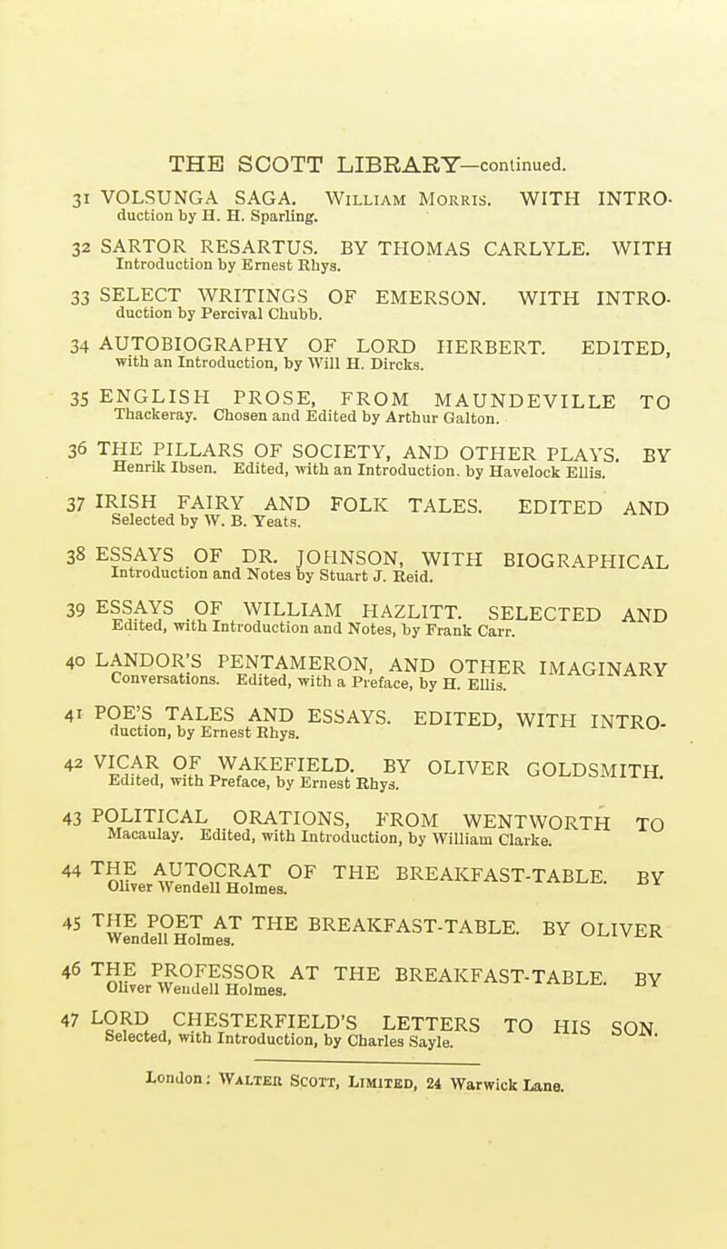 31 VOLSUNGA SAGA. William Morris. WITH INTRO- duction by H. H. Sparling. 32 SARTOR RESARTUS. BY THOMAS CARLYLE. WITH Introduction by Ernest Rhys. 33 SELECT WRITINGS OF EMERSON. WITH INTRO- duction by Percival Chubb. 34 AUTOBIOGRAPHY OF LORD HERBERT. EDITED, with an Introduction, by Will H. Divcks. 35 ENGLISH PROSE, FROM MAUNDEVILLE TO Thackeray. Chosen and Edited by Arthur Galton. 36 THE PILLARS OF SOCIETY, AND OTHER PLAYS. BY Henrik Ibsen. Edited, with an Introduction, by Havelock Ellis. 37 IRISH FAIRY AND FOLK TALES. EDITED AND Selected by W. B. Yeats. 38 ESSAYS OF DR. JOHNSON, WITH BIOGRAPHICAL Introduction and Notes by Stuart J. Reid. 39 ESSAYS OF WILLIAM HAZLITT. SELECTED AND Edited, with Introduction and Notes, by Frank Carr. 40 LANDOR'S PENTAMERON, AND OTHER IMAGINARY Conversations. Edited, with a Preface, by H. Ellis. 41 POE'S TALES AND ESSAYS. EDITED, WITH INTRO- duction, by Ernest Rhys. ' 42 VICAR OF WAKEFIELD. BY OLIVER GOLDSMITH Edited, with Preface, by Ernest Rhys. uvji^LJSMi 1 n. 43 POLITICAL ORATIONS, FROM WENTWORTH TO Macaulay. Edited, with Introduction, by William Clarke. ^^S,? AUTOCRAT OF THE BREAKFAST-TABLE. BY Oliver Wendell Holmes. ^^J^/PH ^^ ^^E BREAKFAST-TABLE. BY OLIVER Wendell Holmes. 46 THE PROFESSOR AT THE BREAKFAST-TABLE. BY Oliver Wendell Holmes. 47 LORD CHESTERFIELD'S LETTERS TO HIS SON Selected, with Introduction, by Charles Sayle.