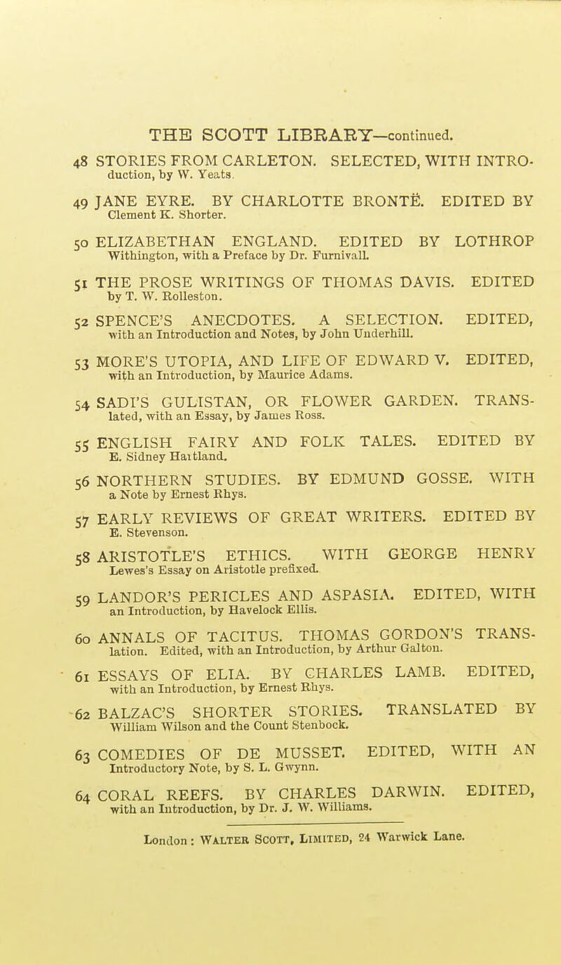 48 STORIES FROM CARLETON. SELECTED, WITH INTRO- duction, by VV. Yeats. 49 JANE EYRE. BY CHARLOTTE BRONTfi. EDITED BY Clement K. Shorter. 50 ELIZABETHAN ENGLAND. EDITED BY LOTHROP Withiiigton, with a Preface by Dr. FurnivalL 51 THE PROSE WRITINGS OF THOMAS DAVIS. EDITED by T. W. Rolleston. 52 SPENCE'S ANECDOTES. A SELECTION. EDITED, with an Introduction and Notes, by John Uuderhill. 53 MORE'S UTOPIA, AND LIFE OF EDWARD V, EDITED, with an Introduction, by Maurice Adams. 54 SADI'S GULISTAN, OR FLOWER GARDEN. TRANS- lated, with an Essay, by James Ross. 55 ENGLISH FAIRY AND FOLK TALES. EDITED BY E. Sidney Haitland. 56 NORTHERN STUDIES. BY EDMUND GOSSE. WITH a Note by Ernest Rhys. 57 EARLY REVIEWS OF GREAT WRITERS. EDITED BY E. Stevenson. 58 ARISTOTLE'S ETHICS. WITH GEORGE HENRY Lewes's Essay on Aristotle prefixed. 59 LANDOR'S PERICLES AND ASPASIA. EDITED, WITH an Introduction, by Havelock Ellis. 60 ANNALS OF TACITUS. THOMAS GORDON'S TRANS- lation. Edited, with an Introduction, by Arthur Galton. • 61 ESSAYS OF ELIA. BY CHARLES LAMB. EDITED, with an Introduction, by Ernest Rhys. 62 BALZAC'S SHORTER STORIES. TRANSLATED BY William Wilson and the Count Stenbock. 63 COMEDIES OF DE MUSSET. EDITED, WITH AN Introductory Note, by S. L. Gwynn. 64 CORAL REEFS. BY CHARLES DARWIN. EDITED, with an Introduction, by Dr. J. W. Williams.