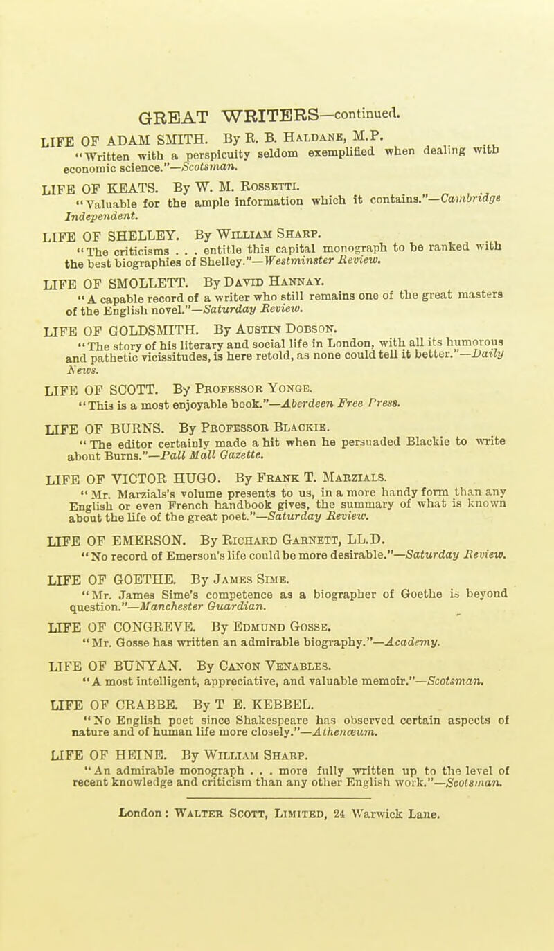 LIFE OF ADAM SMITH. By R. B. Haldanb, M.P. Written with a perspicuity seldom exemplified when dealing with economic science.—Scotsman. LIFE OF KEATS. By W. M. Rossbtti. Valuable for the ample information which it conta,ina:'—Cambridge Independent. LIFE OF SHELLEY. By William Shaep. The criticisms . . . entitle this capital monograph to be ranked with the best biographies of Shelley.—Westminster Review. LIFE OF SMOLLETT. By David Hannay.  A capable record of a writer who still remains one of the great masters of the English noyel.—Saturday Review. LIFE OF GOLDSMITH. By AusTCf Dobson. The story of his literary and social life in London, with all its humorous and pathetic vicissitudes, is here retold, as none could teU it better.—l;aitj/ Isews. LIFE OF SCOTT. By Peofkssob Yonge. This is a most enjoyable \>ook.—Aberdeen Free Press. LIFE OF BURNS. By Professor Blackie.  The editor certainly made a hit when he persuaded Blackie to write about Bums.—PaZJ Mall Gazette. LIFE OF VICTOR HUGO. By Frank T. Marzials.  Mr. Marzials's volume presents to us, in a more handy form than any English or even French handbook gives, the summary of what is known about the life of the great ^oet.—Saturday Review. LIFE OF EMERSON. By Richard Garnett, LL.D. No record of Emerson's life could be more desirable.—SaJwrday Review. LIFE OF GOETHE. By James Simb.  Mr. James Sime's competence as a biographer of Goethe is beyond question.—Manchester Guardian. LIFE OP CONGREVE. By Edmund Gosse,  Mr. Gosse has written an admirable biogi-aphy.—Academy. LIFE OF BUNYAN. By Canon Venables. A most intelligent, appreciative, and valuable memoir.—Scotsman, LIFE OF CRABBE. By T E. KEBBEL. No English poet since Shakespeare has observed certain aspects of nature and of human life more closely.—Athenceum. LIFE OF HEINE. By William Sharp. An admirable monograph . . . more fully written up to the level of recent knowledge and criticism than any other English woik.—Scotsman.