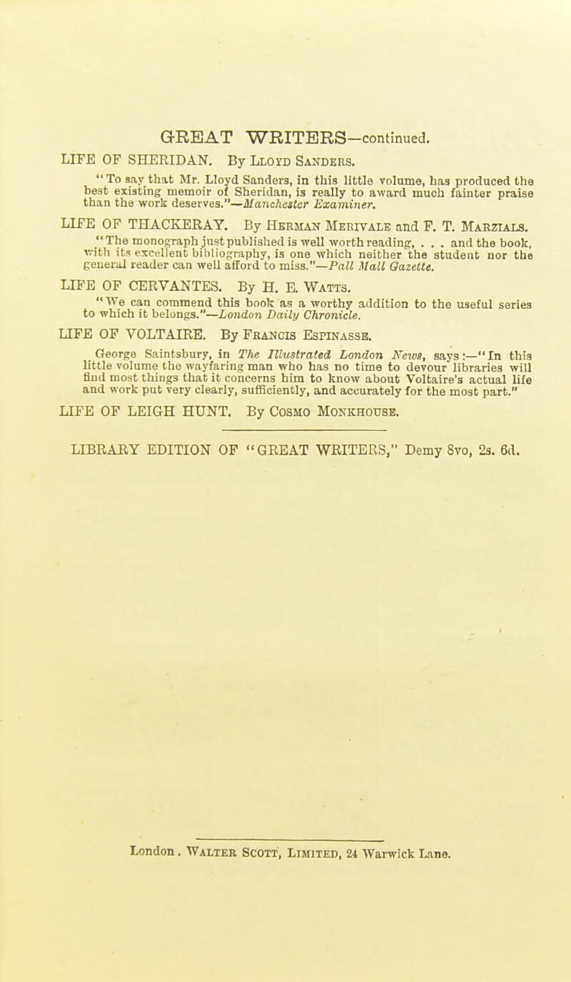 LIFE OF SHERIDAN. By LLoro Sanders. To say that Mr. Lloyd Sanders, in this little volume, has produced the best existing memoir of Sheridan, is really to award much fainter praise than the worlj deserves.—Manchester Examiner. LIFE OF THACKERAY. By Hbeman Merivale and F. T. Marzials. The monofcraph just published is well worth reading, . . . and the book, with its excellent bibliography, is one which neither the student nor the general reader can well afford to miss.—Pall Mall Gazette. LIFE OF CERVANTES. By H. E. Watts.  We can commend this book as a worthy addition to the useful series to which it belongs.—London Daily Chronicle. LIFE OF VOLTAIRE. By Francis Espinassb. George Saintsbury, in The Illustrated London Neiua, says:—In this little volume the wayfaring man who has no time to devour libraries will find most things that it concerns him to know about Voltaire's actual life and work put very clearly, sufficiently, and accurately for the most part. LIFE OF LEIGH HUNT. By Cosmo Monkhouse. LIBRARY EDITION OP GREAT WRITERS, Demy 8vo, 23. Sd.