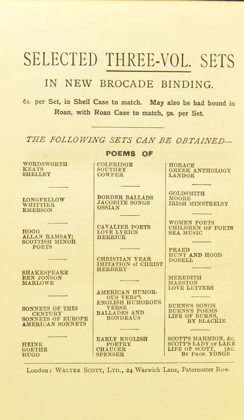 SELECTED THREE-VOL. SETS IN NEW BROCADE BINDING. 63. per Set, in Shell Case to match. May also be had bound in Roan, with Roan Case to match, 9s. per Set. THE FOLLOWING SETS CAN BE OBTAINED— POEMS OF WORDSWORTH KEATS SHELLEY LONGFELLOW WHITTIER EMERSON HOGG ALLAN RAMSAYI SCOTTISH MINOR POETS SHAKESPEARE BEN JONSON MARLOWE SONNETS OF THIS CENTURY SONNETS OP EUROPE AMERICAN SONNETS HEINE GOETHE HUGO COLERIDGE SOUTHEY COWPER BORDER BALLADS JACOBITE SONGS OSSIAN CAVALIER POETS LOVE LYRICS HERRICK CHRISTIAN YEAR IMITATION of CHRIST HERBERT AMERICAN HUMOR- OUS VERSn ENGLISH HUMOROUS VERSE BALLADES AND RONDEAUS EARLY ENGLISH POETRY CHAUCER SPENSER HORACE GREEK ANTHOLOGY LANDOR GOLDSMITH MOORE IRISH MINSTRELSY WOMEN POETS CHILDREN OF POETS SEA MUSIC PRAED HUNT AND HOOD DOBELL MEREDITH MARSTON LOVE LKTTERS BURNS'S SONGS BURNS'S POEMS LIFE OF BURNS, BY BLACKIE SCOTTS MAROTON, Ac. SCOTT'S LADY OF LAKE LIFE OF SCOTT, [&C. BY Prop. YONGE