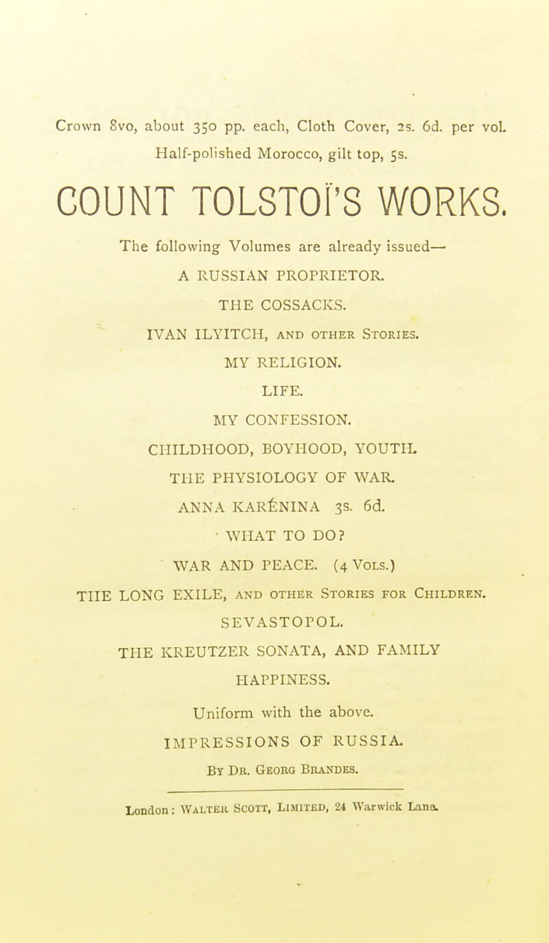 Crown 8vo, about 350 pp. each, Cloth Cover, 2s. 6d. per vol. Half-polished Morocco, gilt top, 5s. COUNT TOLSTOI'S WORKS. The following Volumes are already issued— A RUSSIAN PROPRIETOR. THE COSSACKS. IVAN ILYITCH, and other Stories. MY RELIGION. LIFE. MY CONFESSION. CHILDHOOD, BOYHOOD, YOUTH. THE PHYSIOLOGY OF WAR, ANNA KAR^NINA 3s. 6d. • WHAT TO DO? WAR AND PEACE. (4 Vols.) THE LONG EXILE, and other Stories for Children. SEVASTOPOL. THE KREUTZER SONATA, AND FAMILY HAPPINESS. Uniform with the above. IMPRESSIONS OF RUSSIA. By Dr. Georq Brandes.