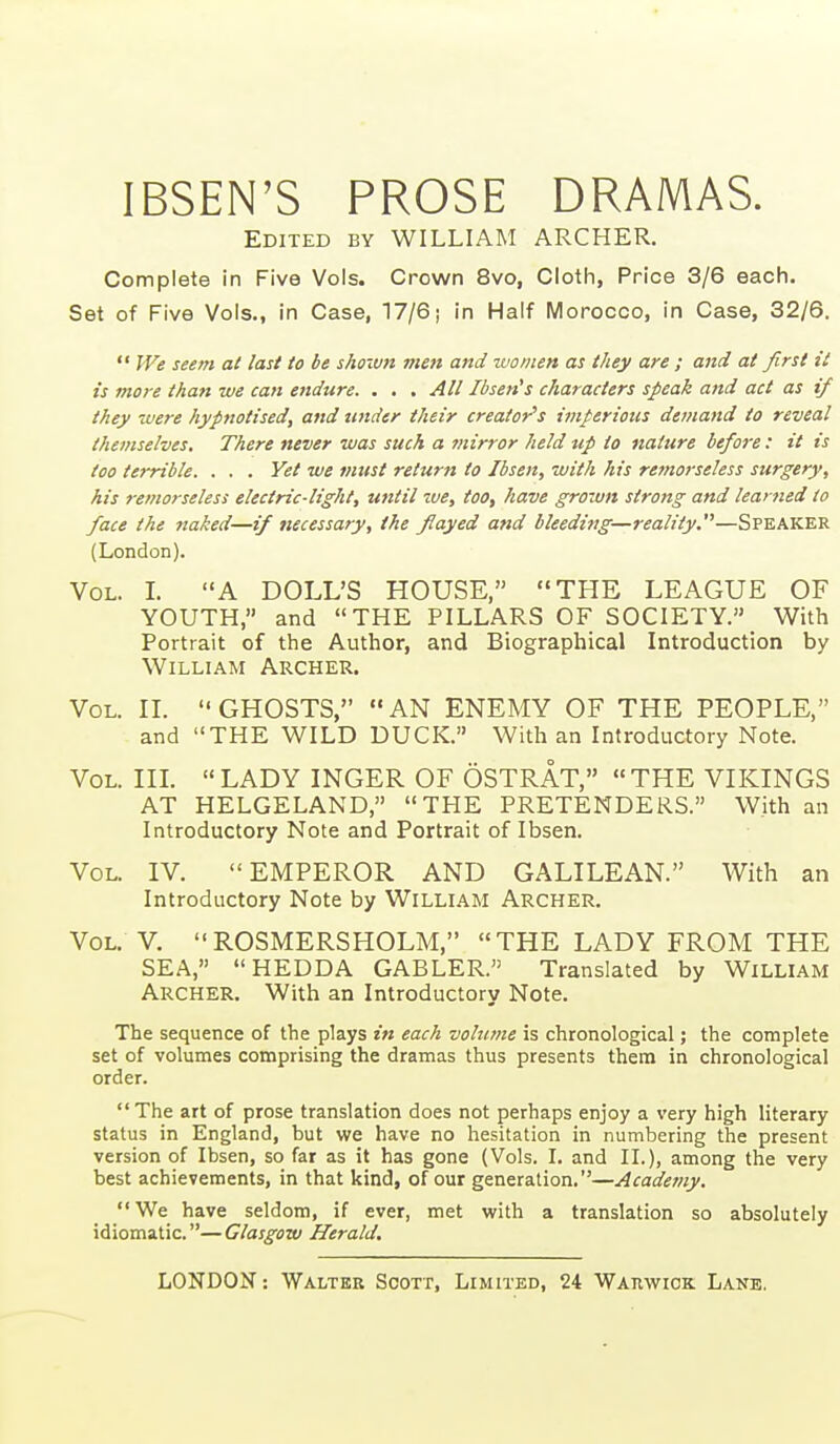 IBSEN'S PROSE DRAMAS. Edited by WILLIAM ARCHER. Complete in Five Vols. Crown 8vo, Cloth, Price 3/6 each. Set of Five Vols., in Case, 17/6; in Half Morocco, in Case, 32/6.  JVe seem at last to be shoiun men and zvonten as they are ; and at first it is more than we can endure. . . . Alt Ibsen's characters speak and act as if they -Mere hypnotised, and tinder their creator's imperious demand to reveal themselves. There never was such a mirror held up to nature before : it is too terrible. . . . Yet we must return to Ibsen, with his remorseless surgery, his remorseless electric-light, until zve, too, have grown strong and learned to face the naked—if necessary, the flayed and bleedittg—reality.—Speaker (London). Vol. L A DOLL'S HOUSE, THE LEAGUE OF YOUTH, and THE PILLARS OF SOCIETY. With Portrait of the Author, and Biographical Introduction by William Archer. Vol. n.  GHOSTS,  AN ENEMY OF THE PEOPLE, and THE WILD DUCK. With an Introductory Note. Vol. in. LADY INGER OF OSTRAT, THE VHCINGS AT HELGELAND, THE PRETENDERS. With an Introductory Note and Portrait of Ibsen. Vol. IV. EMPEROR AND GALILEAN. With an Introductory Note by WiLLIAM ARCHER. Vol. V. ROSMERSHOLM, THE LADY FROM THE SEA, HEDDA GABLER. Translated by William Archer. With an Introductory Note. The sequence of the plays in each volume is chronological; the complete set of volumes comprising the dramas thus presents them in chronological order.  The art of prose translation does not perhaps enjoy a very high literary status in England, but we have no hesitation in numbering the present version of Ibsen, so far as it has gone (Vols. I. and XL), among the very best achievements, in that kind, of our generation.—Academy. We have seldom, if ever, met with a translation so absolutely idiomatic.—Glasgow Herald,