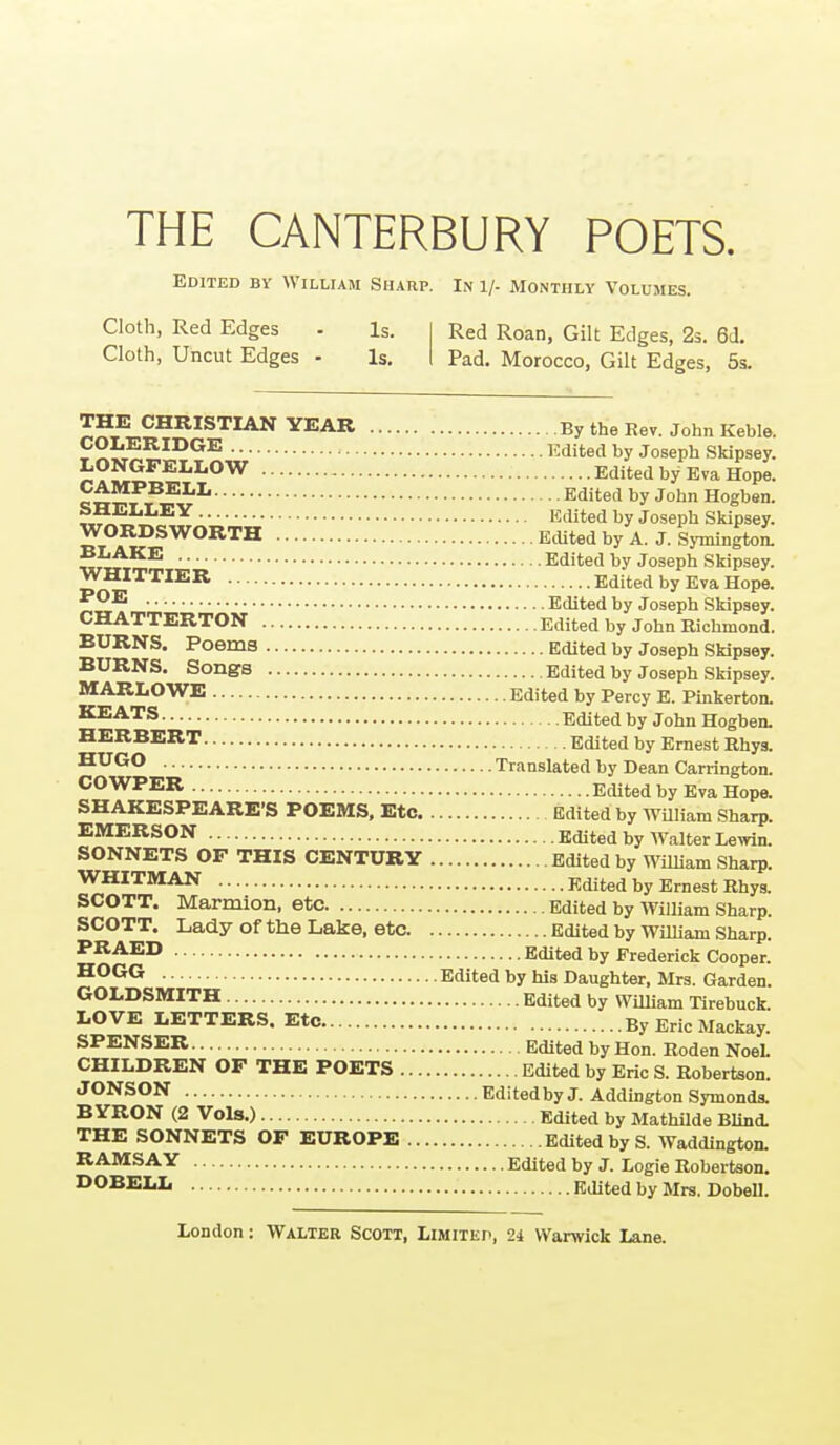 THE CANTERBURY POETS. Edited by William Sharp. In i/- Monthly Volumes. Cloth, Red Edges - Is. I Red Roan, Gilt Edges, 2s. 6d. Cloth, Uncut Edges - Is, I Pad. Morocco, Gilt Edges, 5s. THK CHRISTIAN YEAR By the Rev. John Keble. i'X^'r^?:^^^^ l^^dited by Joseph Skipsey. ?:ONGFELLOW Edited by Eva Hope. cn^T T Jr,^^^ ^fl^ed by John Hogben. «^ ^'lited by Joseph Skipsey. WORDSWORTH Edited by A. J. Symington. WHI^TIEU^'^''^ ^''P^ ^^'P'^y- WMHTIER Edited by Eva Hope. Edited by Joseph Skipsey. CHATTERTON Edited by John Richmond. BURNS. Poems Edited by Joseph Skipsey. BURNS. Songs Edited by Joseph Skipsey. MARLOWE Edited by Percy E. Pinkerton. KEATS Edited by John Hogbea HERBERT Edited by Ernest Rhys. Translated by Dean Carrington. COWPER EcUted by Eva Hope. SHAKESPEARE'S POEMS. Etc Edited by WUliam Sharp. EMERSON Edited by ^yalter Lewin. SONNETS OF THIS CENTURY Edited by William Sharp. WHITMAN Edited by Ernest Rhys. SCOTT. Marmion, etc Edited by William Sharp. SCOTT. Lady ofthe Lake, etc. Edited by William Sharp. PRAED Edited by Frederick Cooper. ^O^G Edited by his Daughter, Mrs. Garden. GOLDSMITH Edited by WiUiam Tirebuck. LOVE LETTERS. Etc By Eric Mackay. SPENSER Edited by Hon. Roden NoeL CHILDREN OF THE POETS Edited by Eric S. Robertson. JONSON Edited by J. Addington Symonds. BYRON (2 Vols.) Edited by Mathilde Blind. THE SONNETS OF EUROPE Edited by S. Waddington. RAMSAY Edited by J. Logie Robertson. DOBELL Edited by Mrs. Dobell.