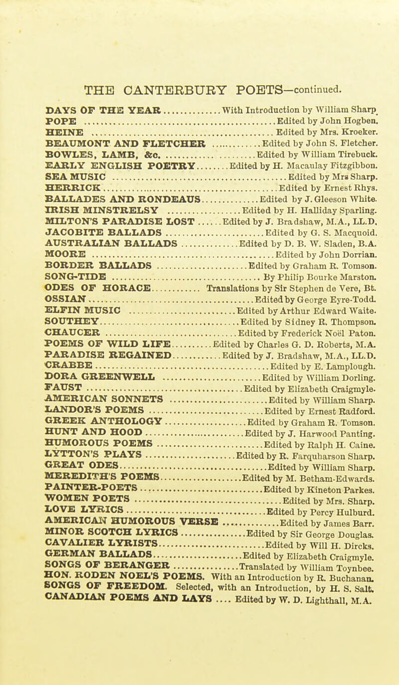 DAYS OP THE YEAR With Introduction by William Sharp_ POPE Edited by John Hogben, HEINE Edited by Mrs. Kroeker. BEIA.UMONT AND FLETCHER Edited by John S. Fletcher. BOWLES, LAMB. &c Edited by William Tirebuck. EARLY ENGLISH POETRY Edited by H. Macaulay Fitzgibbon. SEA MUSIC Edited by Mrs Sharp. HERRICK Edited by Ernest Rhys. BALLADES AND RONDEAUS Edited by J. Gleeson White. IRISH MINSTRELSY Edited by H. Halliday Sparling. MILTON'S PARADISE LOST Edited by J. Bradshaw, M.A., LL.D. JACOBITE BALLADS Edited by G. S. Macquoid. AUSTRALIAN BALLADS Edited by D. B. AV. Sladen, B.A. MOORE Edited by John Dorrian. BORDER BALLADS Edited by Graham R. Tomaon. SONG-TIDE By Philip Bourke Marston. ODES OF HORACE Translations by Sir Stephen de Vere, Bt. OSSIAN Edited by George Eyre-Todd. ELFIN MUSIC Edited by Arthur Edward Waite. SOUTHEY Edited by Sidney R. Thompson. CHAUCER Edited by Frederick Noel Paton. POEMS OP WILD LIFE Edited by Charles G. D. Roberts, M.A. PARADISE REGAINED Edited by J. Bradshaw, M.A., LL.D. CRABBE Edited by E. Lamplough. DORA GREENWELL Edited by William DorUng. FAUST Edited by Elizabeth Craigmyle. AMERICAN SONNETS Edited by WiUiam Sharp. LANDOR'S POEMS Edited by Ernest Radford. GREEK ANTHOLOGY Edited by Graham R. Tomson. HUNT AND HOOD Edited by J. Harwood Panting. HUMOROUS POEMS Edited by Ralph H. Caine. LYTTON'S PLAYS Edited by R. Farquharson Sharp. GREAT ODES Edited by WiUiam Sharp. MEREDITH'S POEMS Edited by M. Betham-Edwards. PAINTER-POETS Edited by Kineton Parkes. WOMEN POETS Edited by Mrs. Sharp. LOVE LYRICS Edited by Percy Hulburd. AMERICAl^ HUMOROUS VERSE Edited by James Barr. MINOR SCOTCH LYRICS Edited by Sir George Douglas. CAVALIER LYRISTS Edited by Will H. Dircks. GERMAN BALLADS Edited by Elizabeth Craigmyle SONGS OP BERANGER Translated by William Toynbee. HON. RODEN NOEL'S POEMS. With an Introduction by R. Buchanan. SONGS OF FREEDOM. Selected, with an Introduction, by H. S. Salt CANADLAN POEMS AND LAYS .... Edited by W. D. Lighthall, M.A.