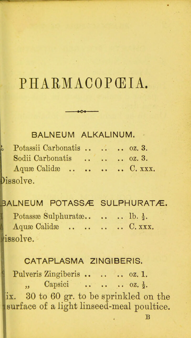 o BALNEUM ALKALINUM. Potassii Carbonatis oz. 3. Sodii Carbonatis oz. 3. Aquae Calidse C. xxx. ssolve. ALNEUM POTASS/C SULPHURATE. Potassse Sulphuratse lb. \. Aquae Calidse C. xxx. issolve. CATAPLASMA ZINGIBERIS. Pulveris Zingiberis oz. 1. „ Capsici oz. \. ix. 30 to 60 gr. to be sprinkled on the surface of a light linseed-meal poultice. B