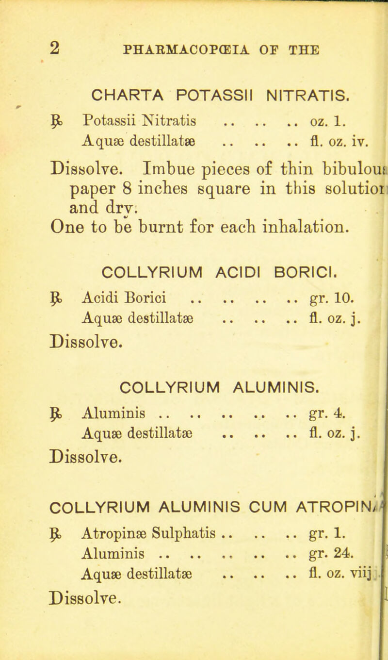 CHARTA POTASSII NITRATIS. P> Potassii Nitratis oz. 1. Aquae destillatae fl. oz. iv. Dissolve. Imbue pieces of thin bibulous paper 8 inches square in this solutioi and dry. One to be burnt for each inhalation. COLLYRIUM ACIDI BORICI. fj> Acidi Borici gr. 10. Aquae destillatse fl. oz. j. Dissolve. COLLYRIUM ALUMINIS. JJ> Aluminis gr. 4. Aquae destillatae fl. oz. j. Dissolve. COLLYRIUM ALUMINIS CUM ATROPIN>| ^> Atropinae Sulphatis gr. 1. Aluminis gr. 24. Aquae destillatae fl. oz. viij Dissolve.