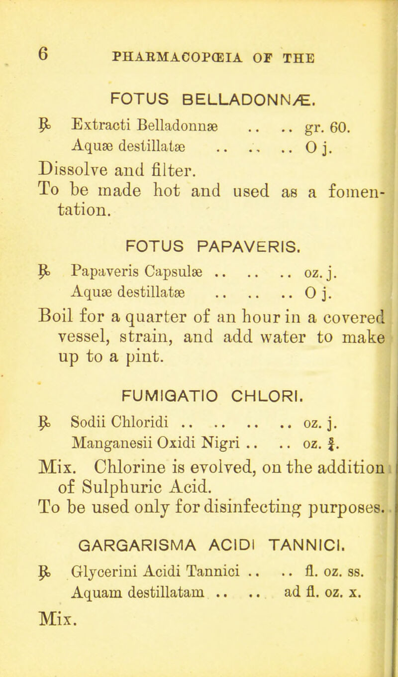 FOTUS BELLADONN/E. P> Extracti Belladonnse .. .. gr. 60. Aquse destillatae .. . , .. 0 j. Dissolve and filter. To be made hot and used as a fomen- tation. FOTUS PAPAVERIS. I P> Papaveris Capsulse oz. j. Aquae destillatse O j. Boil for a quarter of an hour in a covered vessel, strain, and add water to make up to a pint. FUMIQATIO CHLORI. 1 |k Sodii Chloridi oz. j. Manganesii Oxidi Nigri .. .. oz. £. Mix. Chlorine is evolved, on the addition of Sulphuric Acid. To be used only for disinfecting purposes. GARGARISMA ACIDI TANNICI. ] P> Glycerini Acidi Tannioi .. .. fl. oz. ss. Aquam destillatani .. .. ad fl. oz. x.