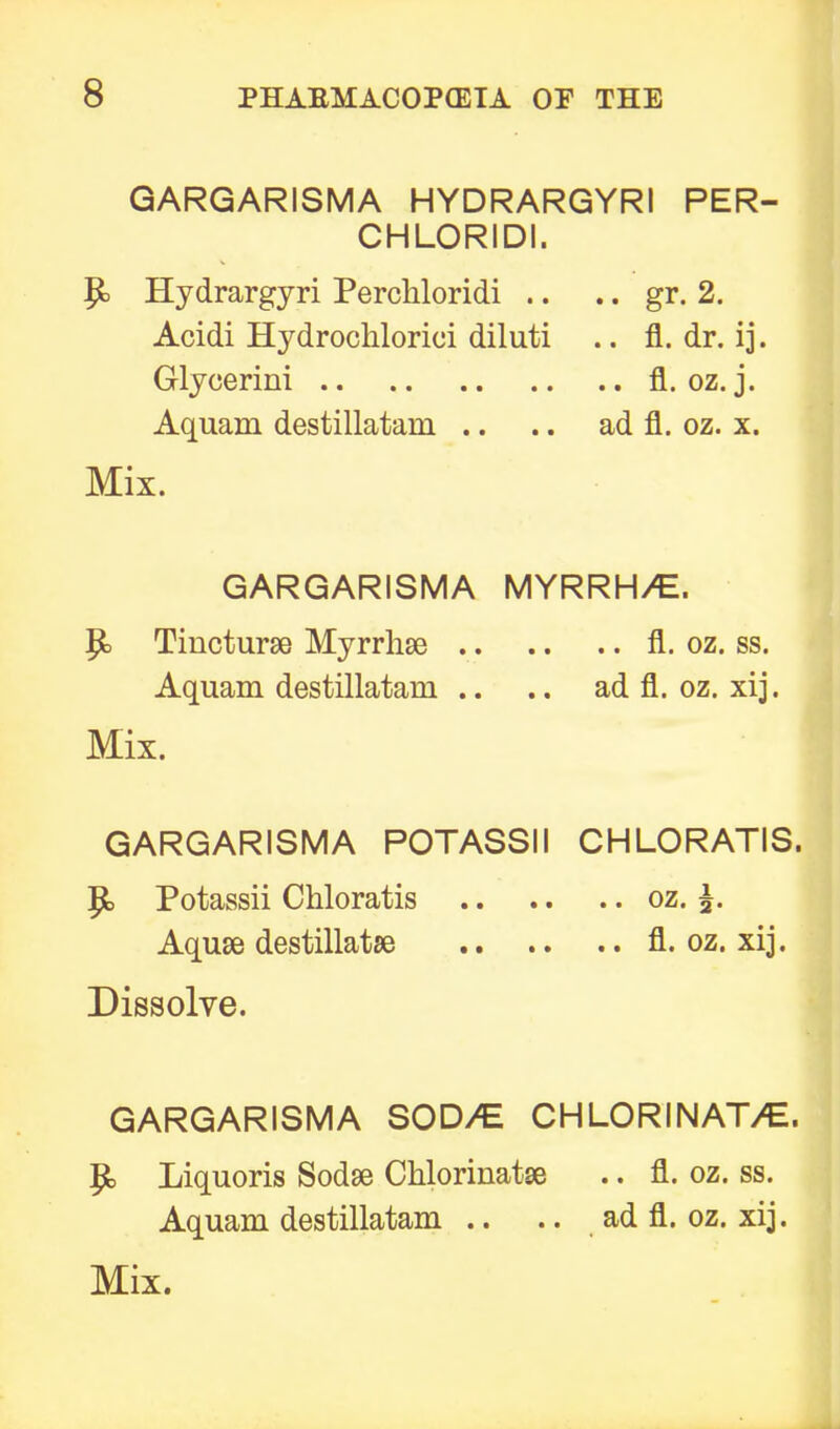 GARGARISMA HYDRARGYRI PER- CHLORIDI. P> Hydrargyri Perchloridi .. .. gr. 2. Acidi Hydrochlorici diluti .. fl. dr. ij. Glycerini fl. oz. j. Aquam destillatani .. .. ad fl. oz. x. Mix. GARGARISMA MYRRH/E. Jjb Tincturse Myrrhse fl. oz. ss. Aquam destillatani .. .. ad fl. oz. xij. Mix. GARGARISMA POTASSII CHLORATIS. |fc> Potassii Chloratis oz. 5. Aquae destillatse fl. oz. xij. Dissolve. GARGARISMA SOD/E CHLORINAT/E. p, Liquoris Sodse Cklorinatse .. fl. oz. ss. Aquam destillatam .. .. ad fl. oz. xij.