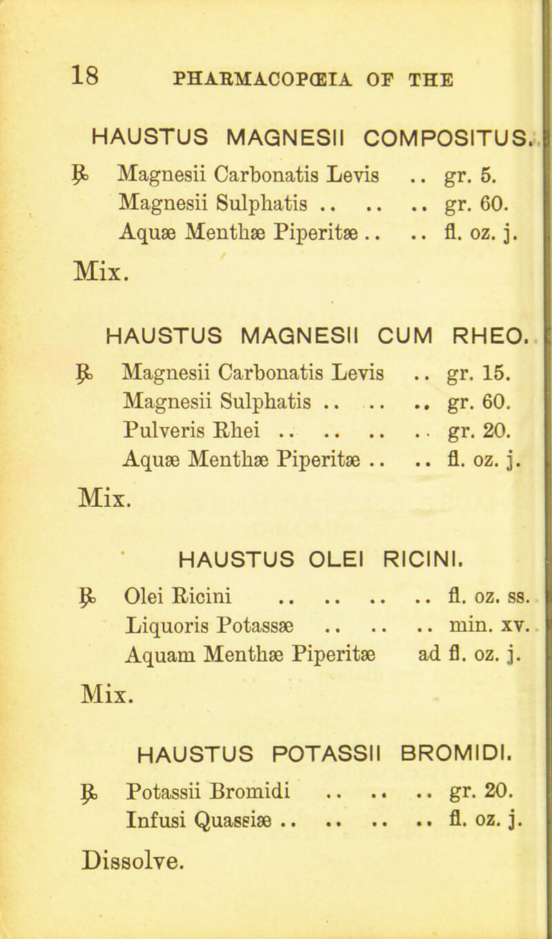 HAUSTUS MAGNESII COMPOSITUS. p. Magnesii Carbonatis Levis .. gr. 5. Magnesii Sulphatis gr. 60. Aquae Menthse Piperita .. .. fl. oz. j. Mix. HAUSTUS MAGNESII CUM RHEO. P> Magnesii Carbonatis Levis .. gr. 15. Magnesii Sulphatis .. ... .. gr. 60. Pulveris Rhei gr. 20. Aquae Menthse Piperitse .. .. fl. oz. j. Mix. HAUSTUS OLEI RICINI. P> Olei Ricini fl. oz. ss. Liquoris Potassse min. xv. Aquam Menthse Piperitse ad fl. oz. j. Mix. HAUSTUS POTASSII BROMIDI. |b Potassii Bromidi gr. 20. Infusi Quassise fl. oz. j.