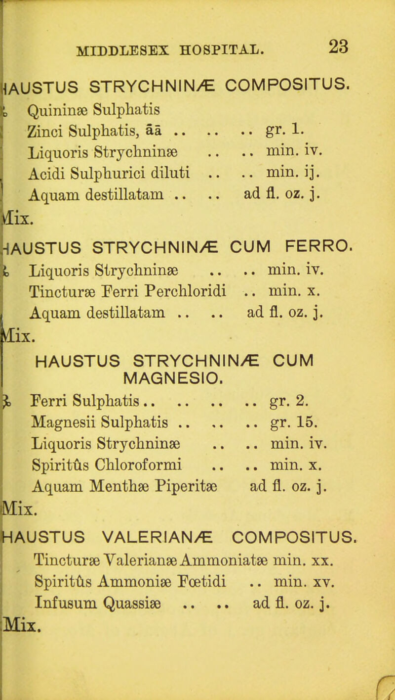 JUSTUS STRYCHNIN/E COMPOSITUS. Quininae Sulphatis Zinci Sulphatis, aa gr. 1. Liquoris Strychninae .. .. min. iv. Acidi Sulphurici diluti .. .. min. ij. Aquam destillatam .. .. ad fl. oz. 3. Aix. Justus strychnin/e cum ferro. Liquoris Strychninae .. .. min. iv. Tincturae Perri Perchloridi .. min. x. Aquam destillatam .. .. ad fl. oz. 3. IX. HAUSTUS STRYCHNIN/E CUM MAGNESIO. Ferri Sulphatis gr. 2. Magnesii Sulphatis gr. 15. Liquoris Strychninse .. .. min. iv. Spiritus Chloroformi .. .. min. x. Aquam Menthae Piperitae ad fl. oz. 3. Mix. HAUSTUS VALERIAN/E COMPOSITUS. Tincturae Valerianae Ammoniatae min. xx. Spiritus Ammoniae Foetidi .. min. xv. Infusum Quassiae .. ad fl. oz. j.