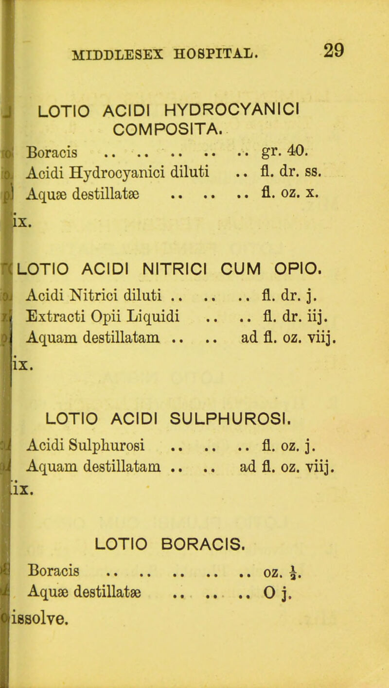 LOTIO ACIDI HYDROCYANICI COMPOSITA. Acidi Hydrocyanici diluti .. fl. dr. ss. Aquae destillatse fl. oz. x. x. LOTIO ACIDI NITRICI CUM OPIO. Acidi Nitrici diluti fl. dr. j. Extracti Opii Liquidi .. .. fl. dr. iij. Aquam destillatam .. ad fl. oz. viij. LOTIO ACIDI SULPHUROSI. Acidi Sulphurosi fl. oz. j. Aquam destillatam .. .. ad fl. oz. viij. IX. Boracis gr. 40 IX. LOTIO BORACIS. Boracis Aquae destillatse issolve.