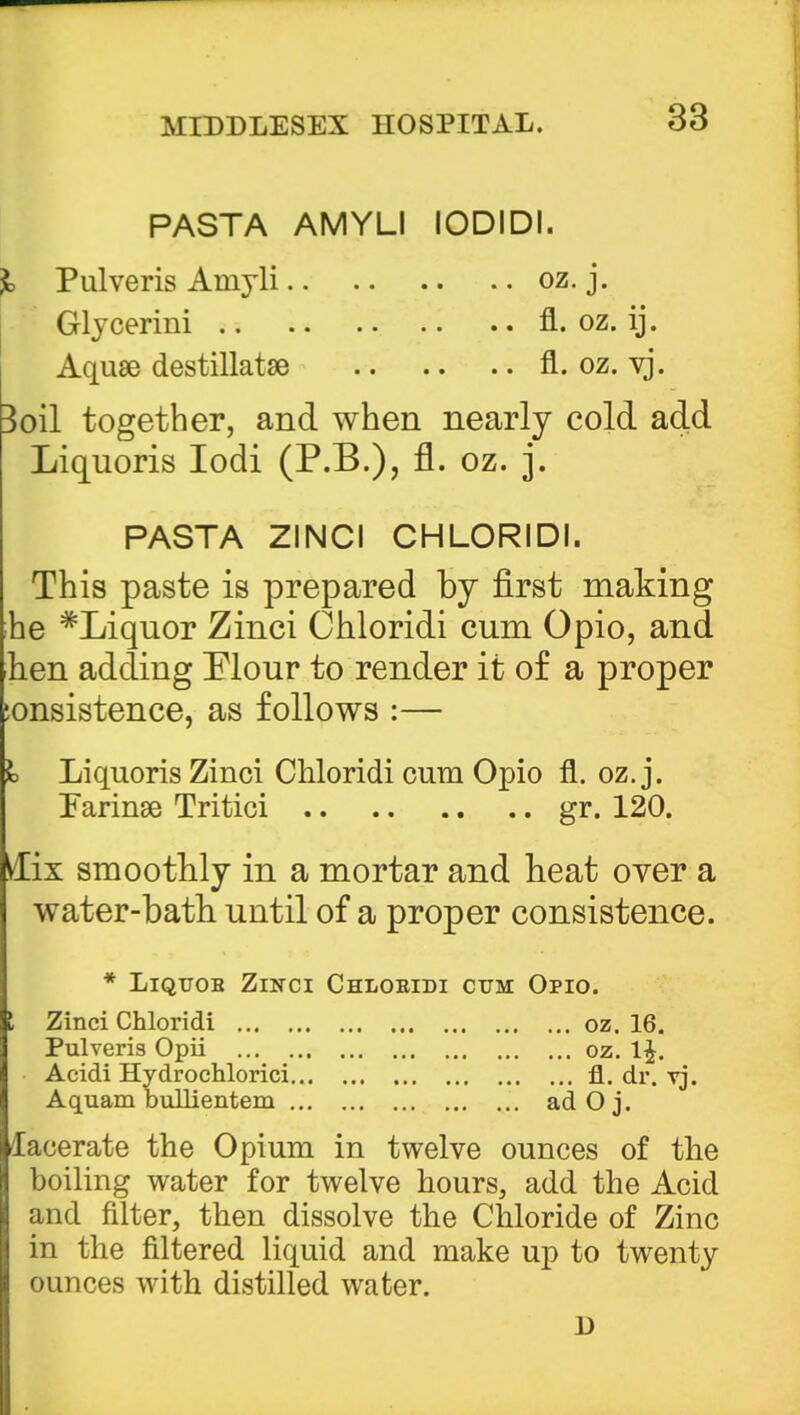 PASTA AMYLI IODIDI. % Pulveris Aruyli oz. j. Glycerini fl. oz. ij. Aquae destillatse fl. oz. vj. Boil together, and when nearly cold add Liquoris Iodi (P.B.), fl. oz. j. PASTA ZINCI CHLORIDI. This paste is prepared by first making ;he #Liquor Zinci Chloridi cum Opio, and hen adding Mour to render it of a proper :onsistence, as follows :— I Liquoris Zinci Chloridi cum Opio fl. oz. j. Tarinse Tritici gr. 120. Mix smoothly in a mortar and heat over a water-bath until of a proper consistence. * Liquob Zinci Chloridi cum Opio. I Zinci Chloridi oz. 16. Pulveris Opii oz. 1^. Acidi Hydrochlorici fl. dr. vj. Aquam bullientem ad O j. /lacerate the Opium in twelve ounces of the boiling water for twelve hours, add the Acid and filter, then dissolve the Chloride of Zinc in the filtered liquid and make up to twenty ounces with distilled water. 13
