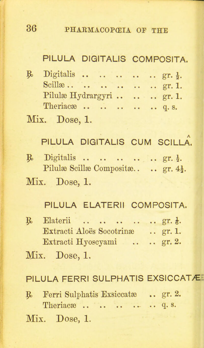 PILULA DIGITALIS COMPOSITA. $b Digitalis gr. \. Scilbe gr. 1. Pilulae Hydrargyri gr. 1. Theriacse .. q. s. Mix. Dose, 1. PILULA DIGITALIS CUM SCILLA. p> Digitalis gr. \. Pilulse Scillse Compositae.. .. gr. 4^. Mix. Dose, 1. PILULA ELATERII COMPOSITA. P> Elaterii gr. Extracti Aloes Socotrinse .. gr. 1. Extracti Hyoscyami .. .. gr. 2. Mix. Dose, 1. PILULA FERRI SULPHATIS EXSICCAT/E p. Perri Sulpliatis Exsiccatae .. gr. 2. Theriacae - .. q. s. Mix. Dose, 1.