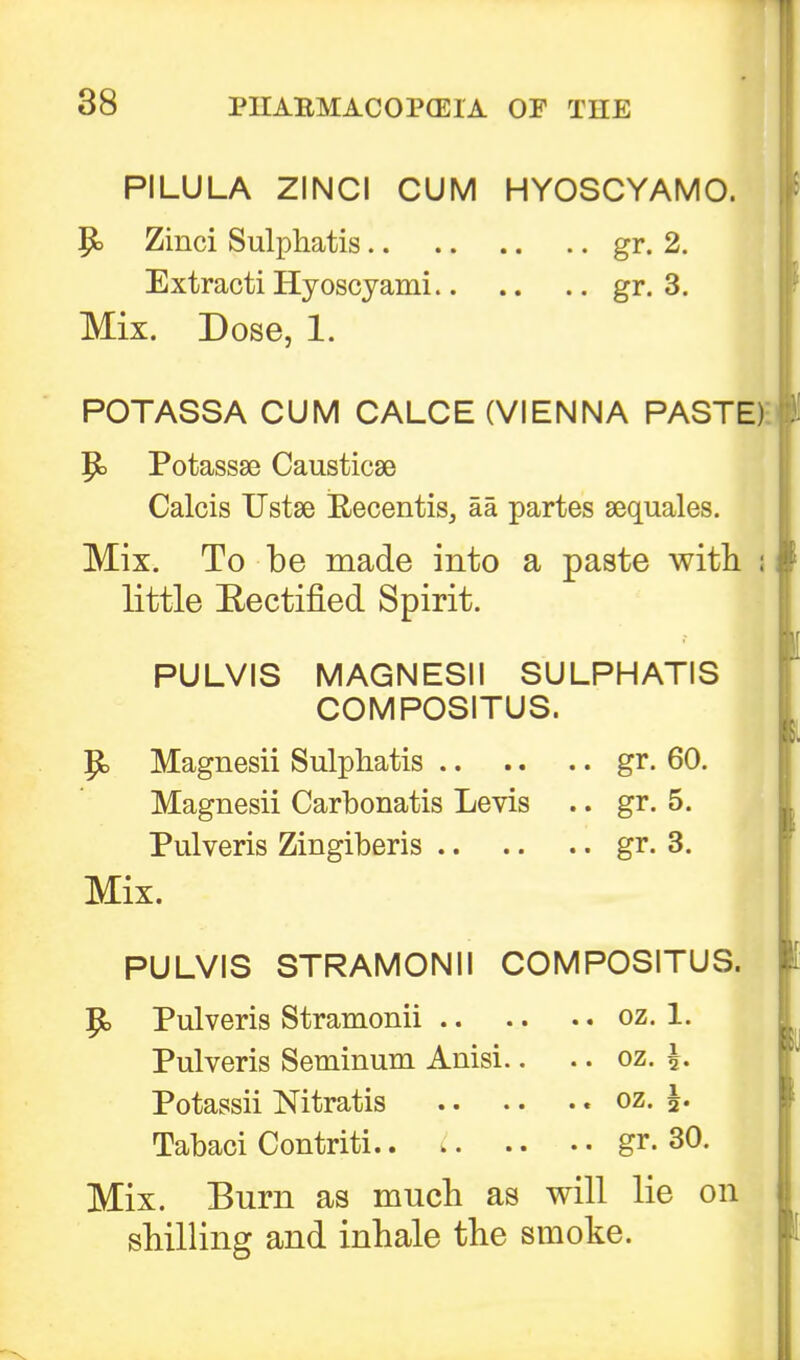 PILULA ZINCI CUM HYOSCYAMO. P> Zinci Sulphatis gr. 2. Extracti Hyoscyami gr. 3. Mix. Dose, 1. POTASSA CUM CALCE (VIENNA PASTE) P> Potassse Causticse Calcis Ustse B-ecentis, aa partes sequales. Mix. To be made into a paste with ; little Rectified Spirit. PULVIS MAGNESII SULPHATIS COMPOSITUS. P> Magnesii Sulphatis gr. 60. Magnesii Carbonatis Levis .. gr. 5. Pulveris Zingiberis gr. 3. Mix. I PULVIS STRAMONII COMPOSITUS. P> Pulveris Stramonii oz. 1. Pulveris Seminum Anisi.. .. oz. Potassii Nitratis oz. \. Tabaci Contriti gr. 30. Mix. Burn as much as will lie on shilling and inhale the smoke.