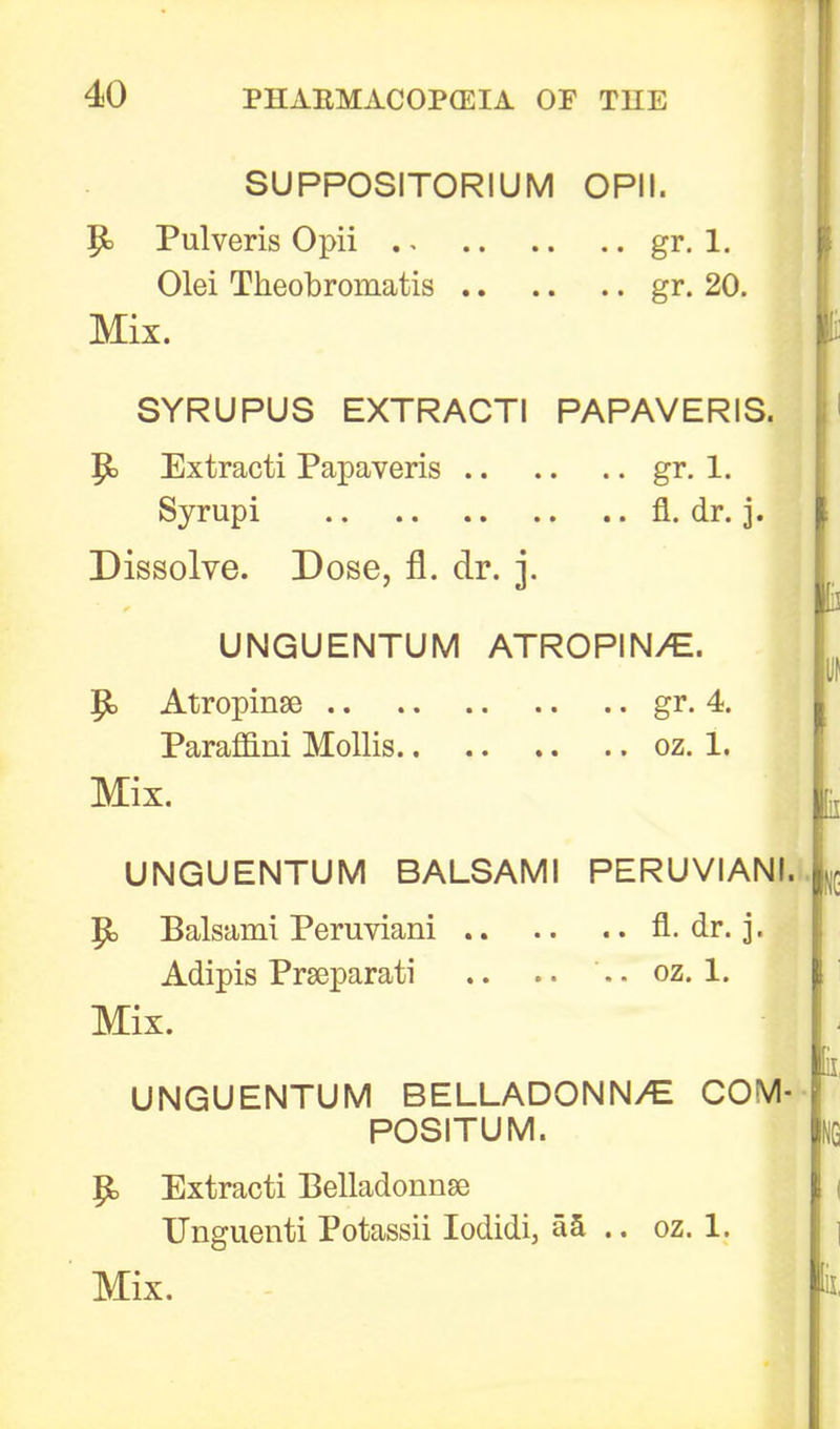 SUPPOSITORIUM OPII. P= Pulveris Opii gr. 1. Olei Theobromatis gr. 20. Mix. I SYRUPUS EXTRACTI PAPAVERIS. Extracti Papaveris gr. 1. Syrupi fl. dr. j. Dissolve. Dose, fl. dr. j. UNGUENTUM ATROPIN/E. I P» Atropinse gr. 4. Paraffini Mollis oz. 1. Mix. fl UNGUENTUM BALSAMI PERUVIANI. P> Balsami Peruviani fl. dr. j. Adipis Prseparati .. .. .. oz. 1. Mix. — 1 UNGUENTUM BELLADONN/C COM- POSITUM. P> Extracti Belladonna TJnguenti Potassii Iodidi> aa .. oz. 1. Mix.