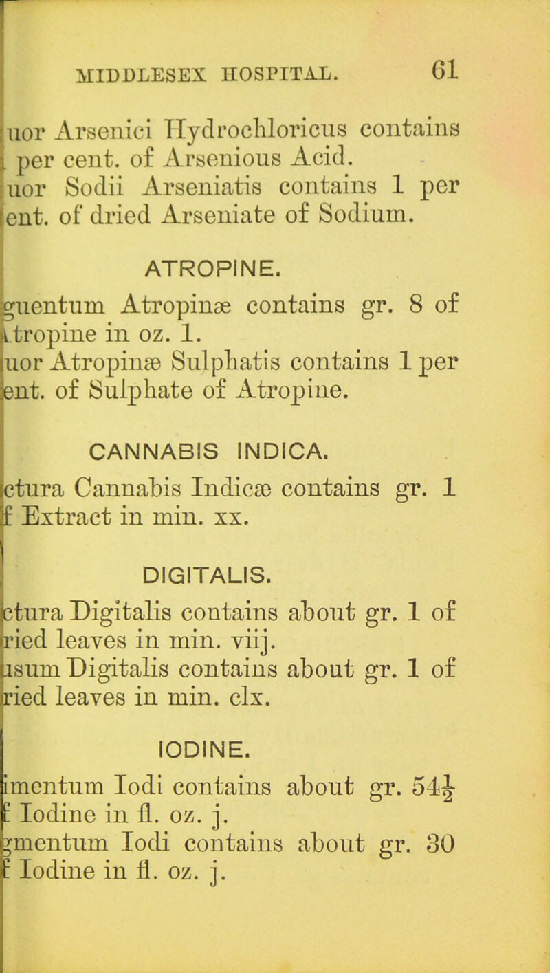 juor Arsenici Hydrochloricus contains i per cent, of Arsenious Acid, [uor Sodii Arseniatis contains 1 per lent, of dried Arseniate of Sodium. ATROPINE. guentum xitropinge contains gr. 8 of atropine in oz. 1. uor Atrophias Sulphatis contains 1 per but. of Sulphate of Atropine. CANNABIS INDICA. ctura Cannabis Indicso contains gr. 1 £ Extract in min. xx. DIGITALIS. ctura Digitalis contains about gr. 1 of ried leaves in min. viij. lsum Digitalis contains about gr. 1 of ried leaves in min. clx. IODINE. imentum Iodi contains about gr. I Iodine in n. oz. j. omentum Iodi contains about gr. 30 : Iodine in fl. oz. j.