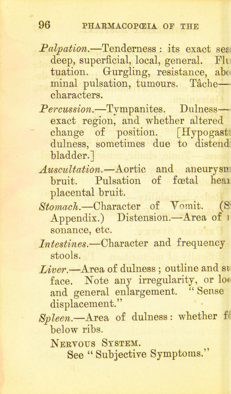 Palpation.—Tenderness : its exact seg; deep, superficial, local, general. Fk tuation. Grurgling, resistance, abc minal pulsation, tumours. Tache— characters. Percussion.—Tympanites. Dulness— exact region, and whether altered change of position. [Hypogast: dulness, sometimes due to distend bladder.] Auscultation.—Aortic and aneurysn bruit. Pulsation of foetal heai placental bruit. Stomach.—Character of Vomit. (Sy Appendix.) Distension.—Area of i sonance, etc. Intestines.—Character and frequency stools. Liver.—Area of dulness ; outline and si face. Note any irregularity, or lot and general enlargement.  Sense displacement. Spleen.—Area of dulness: whether % below ribs. Nervous System. See  Subjective Symptoms.