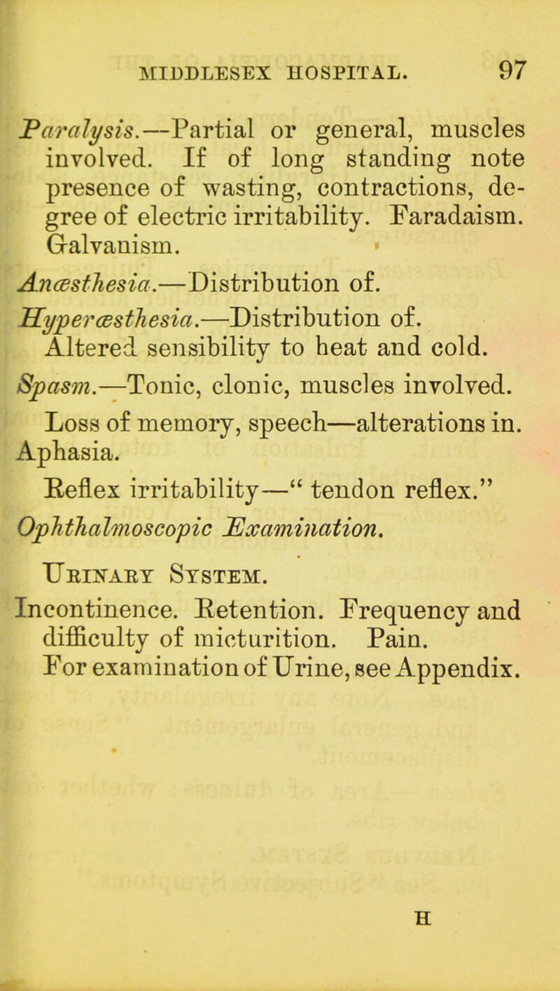 Paralysis.—Partial or general, muscles involved. If of long standing note presence of wasting, contractions, de- gree of electric irritability. Faradaism. Galvanism. Ancesthesia.—Distribution of. Hyperesthesia.—Distribution of. Altered sensibility to heat and cold. Spasm.—Tonic, clonic, muscles involved. Loss of memory, speech—alterations in. Aphasia. Eeflex irritability— tendon reflex. Ophthalmoscopic Examination. TJeinaet System. Incontinence. Eetention. Frequency and difficulty of micturition. Pain. For examination of Urine, see Appendix. H