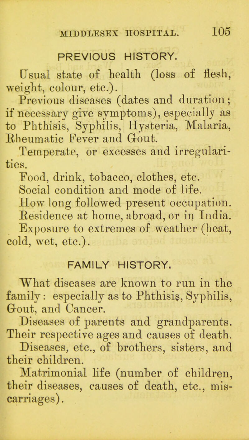 PREVIOUS HISTORY. Usual state of health (loss of flesh, weight, colour, etc.). Previous diseases (dates and duration; if necessary give symptoms), especially as to Phthisis, Syphilis, Hysteria, Malaria, Rheumatic Fever and Grout. Temperate, or excesses and irregulari- ties. Pood, drink, tobacco, clothes, etc. Social condition and mode of life. How long followed present occupation. Residence at home, abroad, or in India. Exposure to extremes of weather (heat, cold, wet, etc.). FAMILY HISTORY. What diseases are known to run in the family: especially as to Phthisis, Syphilis, Grout, and Cancer. Diseases of parents and grandparents. Their respective ages and causes of death. Diseases, etc., of brothers, sisters, and their children. Matrimonial life (number of children, their diseases, causes of death, etc., mis- carriages).