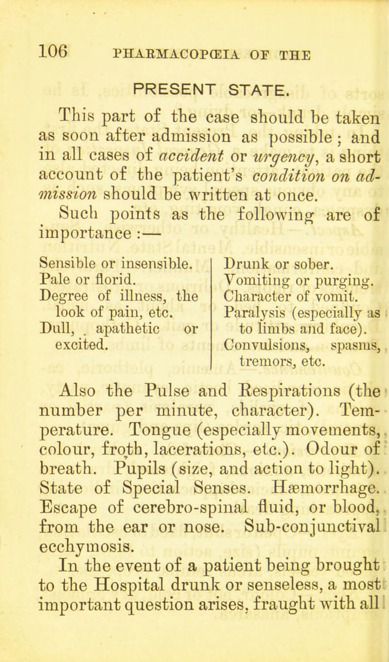 PRESENT STATE. This part of the case should be taken as soon after admission as possible ; and in all cases of accident or urgency, a short account of the patient's condition on ad- mission should be written at once. Such points as the following are of importance :— Sensible or insensible. Pale or florid. Degree of illness, the look of pain, etc. Dull, . apathetic or excited. Drunk or sober. Vomiting or purging. Character of vomit. Paralysis (especially as to limbs and face). Convulsions, spasms, tremors, etc. Also the Pulse and Respirations (the number per minute, character). Tem- perature. Tongue (especially movements,. colour, froth, lacerations, etc.). Odour of breath. Pupils (size, and action to light). State of Special Senses. Haemorrhage. Escape of cerebro-spinal fluid, or blood, from the ear or nose. Sub-conjunctival ecchymosis. In the event of a patient being brought to the Hospital drunk or senseless, a most important question arises, fraught with all