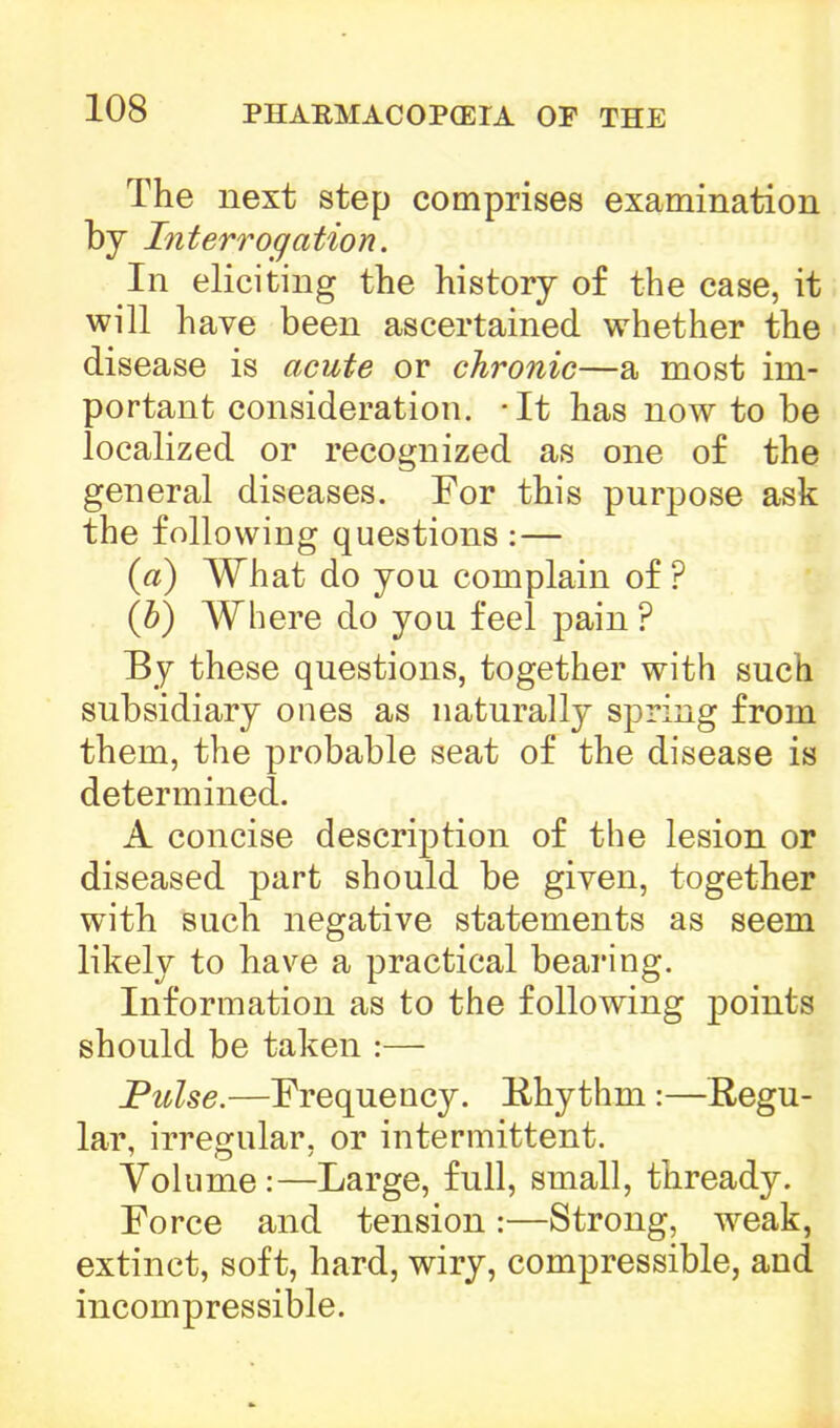 The next step comprises examination by Interrogation. In eliciting the history of the case, it will have been ascertained whether the disease is acute or chronic—a most im- portant consideration. -It has now to be localized or recognized as one of the general diseases. For this purpose ask the following questions :— (a) What do you complain of ? (b) Where do you feel pain ? By these questions, together with such subsidiary ones as naturally spring from them, the probable seat of the disease is determined. A concise description of the lesion or diseased part should be given, together with such negative statements as seem likely to have a practical bearing. Information as to the following points should be taken :— Pulse.—Frequency. Rhythm :—Regu- lar, irregular, or intermittent. Volume:—Large, full, small, thready. Force and tension :—Strong, weak, extinct, soft, hard, wiry, compressible, and incompressible.
