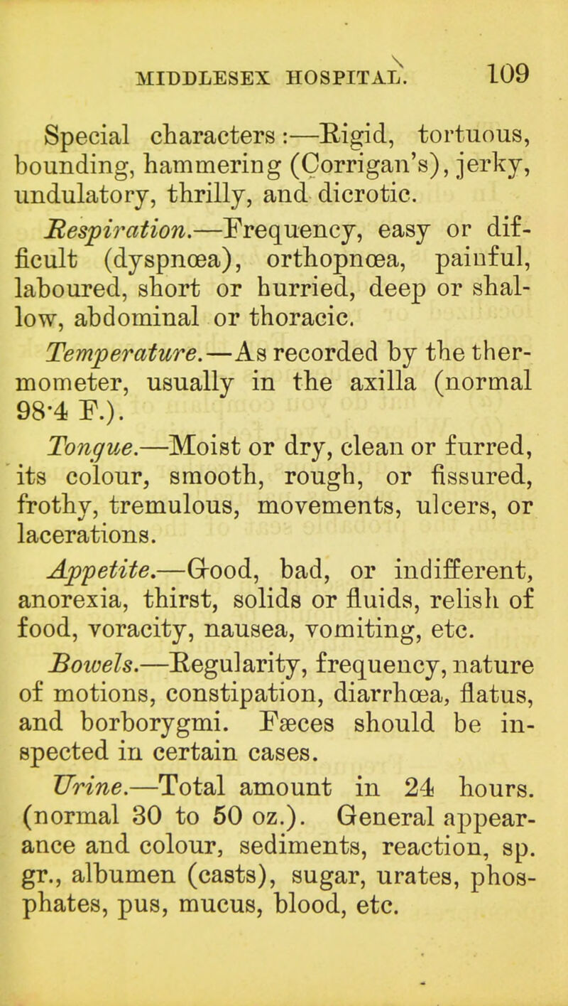 \ MIDDLESEX HOSPITAL. 109 Special characters :—Rigid, tortuous, bounding, hammering (Corrigan's), jerky, undulatory, thrilly, and dicrotic. Respiration.—Frequency, easy or dif- ficult (dyspnoea), orthopnoea, painful, laboured, short or hurried, deep or shal- low, abdominal or thoracic. Temperature.—As recorded by the ther- mometer, usually in the axilla (normal 98*4 F.). Tongue.—Moist or dry, clean or furred, its colour, smooth, rough, or fissured, frothy, tremulous, movements, ulcers, or lacerations. Appetite.—Grood, bad, or indifferent, anorexia, thirst, solids or fluids, relish of food, voracity, nausea, vomiting, etc. Bowels.—Regularity, frequency, nature of motions, constipation, diarrhoea, flatus, and borborygmi. Faeces should be in- spected in certain cases. Urine.—Total amount in 24 hours, (normal 30 to 50 oz.). General appear- ance and colour, sediments, reaction, sp. gr., albumen (casts), sugar, urates, phos- phates, pus, mucus, blood, etc.