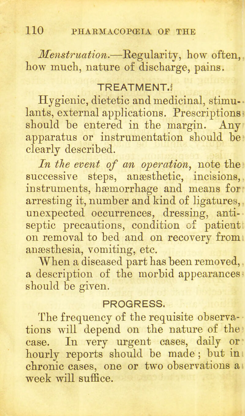 Menstruation.—Regularity, how often, how much, nature of discharge, pains. TREATMENT.! Hygienic, dietetic and medicinal, stimu- • lants, external applications. Prescriptions- should be entered in the margin. Any apparatus or instrumentation should be clearly described. In the event of an operation, note the successive steps, anaesthetic, incisions,. instruments, haemorrhage and means for arresting it, number and kind of ligatures, unexpected occurrences, dressing, anti- septic precautions, condition of patient on removal to bed and on recovery from anaesthesia, vomiting, etc. When a diseased part has been removed, a description of the morbid appearances - should be given. PROGRESS. The frequency of the requisite observa- tions will depend on the nature of the case. In very urgent cases, daily or hourly reports should be made ; but in chronic cases, one or two observations a