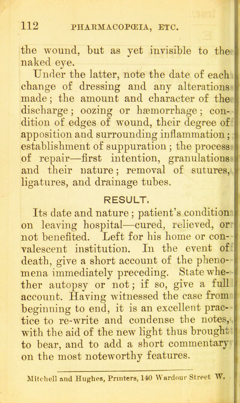 PHARMACOPOEIA, ETC. the wound, but as yet invisible to the naked eye. Under tbe latter, note the date of each change of dressing and any alterations made; the amount and character of the discharge; oozing or haemorrhage; con- dition of edges of wound, their degree of apposition and surrounding inflammation; establishment of suppuration ; the process of repair—first intention, granulations and their nature; removal of sutures, ligatures, and drainage tubes. RESULT. Its date and nature ; patient's condition on leaving hospital—cured, relieved, or not benefited. Left for his home or con- valescent institution. In the event of death, give a short account of the pheno- mena immediately preceding. State whe- ther autopsy or not; if so, give a full account. Having witnessed the case from beginning to end, it is an excellent prac- tice to re-write and condense the notes, with the aid of the new light thus brought to bear, and to add a short commentary on the most noteworthy features. Mitchell and Hughes, Printers, 140 Wardour Street W.