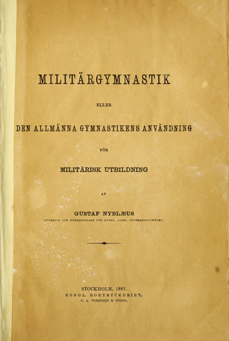 MILITÄRGTMNASTIK ELLER des allmaoa gymitastikeis AjrvAorae FÖR MILITÄRISK UTBILDNING GUSTAF NYBL-3EUS iPVKBSTS OOH i* OBS STÅNDARE FÖR KONCL. GYMN. CENTBAIi-lNSTITTJTBT. STOCKHOLM, 1881. K O N G- L. BOKTRYCKERIET. T. A. NORSTEDT & SÖNER.