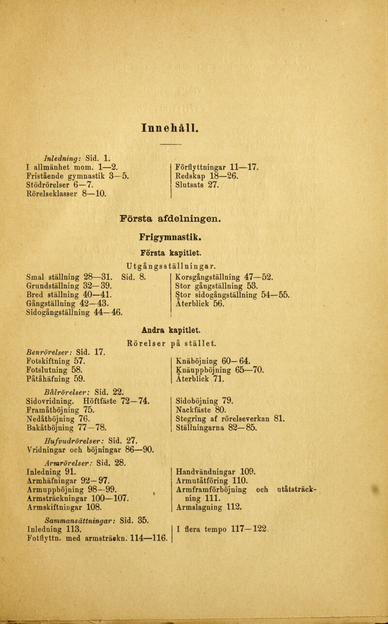 Innehåll. Inledning: Sid. 1. I allmänhet mom. 1—2. Fristående gymnastik 3—5. Stödrörelser 6—7. Rörelseklasser 8—10. Förflyttningar 11—17. Redskap 18—26. Slutsats 27. Första afdelningen. Smal ställning 28—31. Grundställning 32—39. Bred ställning 40—41. Gångställning 42—43. Sidogångställning 44—46. Frigymnastik. Första kapitlet. Utgångsställningar. Sid. 8. Korsgångställning 47—52. Stor gångställning 53. Stor sidogångställning 54—55. Återblick 56. Benrörelser: Sid. 17. Fotskiftning 57. Fotslutning 58. Påtåhäfning 59. Bålrörelser; Sid. 22. Sidovridning. Höftfäste 72—74. Fram åtböj ning 75. Nedåtböjning 76. Bakåtböjning 77—78. Hufvudrörelser: Sid. 27. Vridningar och böjningar 86—90. Armrörelser: Sid. 28. Inledning 91. Armhäfningar 92-97. Armuppböjning 98—99. , Armsträckningar 100—107. Armskiftningar 108. Sammansättningar: Sid. 35. Inledning 113. Fotflyttn. med armsträekn. 114—116. Ändra kapitlet. på stället. Rörelser Knäböjning 60—64. Knäuppböjning 65—70. Återblick 71. Sidoböjning 79. Nackfäste 80. Stegring af rörelseverkan 81. Ställningarna 82—85. Handvändningar 109. Armutåtföring 110. Armframförböjning och ning 111. Armslagning 112. I flera tempo 117—122. utåtsträck-