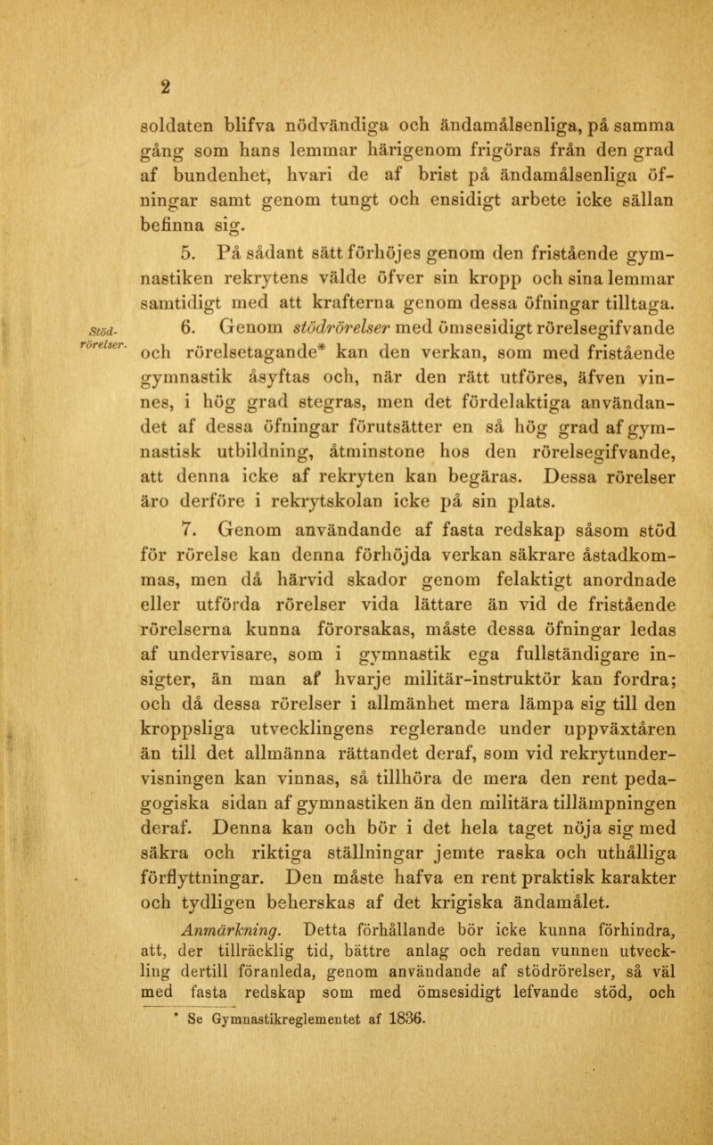 soldaten blifva nödvändiga och ändamålsenliga, på samma gång som hans lemmar härigenom frigöras från den grad af bundenhet, hvari de af brist på ändamålsenliga öf- ningar samt genom tungt och ensidigt arbete icke sällan befinna sig. 5. På sådant sätt förhöjes genom den fristående gym- nastiken rekrytens välde öfver sin kropp och sina lemmar samtidigt med att krafterna genom dessa öfningar tilltaga. stöd- 6. Genom stödrörelser med ömsesidigt rörelsegifvande oreiser. rörelsetagande* kan den verkan, som med fristående gymnastik åsyftas och, när den rätt utföres, äfven vin- nes, i hög grad stegras, men det fördelaktiga användan- det af dessa öfningar förutsätter en så hög grad af gym- nastisk utbildning, åtminstone hos den rörelsegifvande, att denna icke af rekryten kan begäras. Dessa rörelser äro derföre i rekrytskolan icke på sin plats. 7. Genom användande af fasta redskap såsom stöd för rörelse kan denna förhöjda verkan säkrare åstadkom- mas, men då härvid skador genom felaktigt anordnade eller utförda rörelser vida lättare än vid de fristående rörelserna kunna förorsakas, måste dessa öfningar ledas af undervisare, som i gymnastik ega fullständigare in- sigter, än man af hvarje militär-instruktör kan fordra; och då dessa rörelser i allmänhet mera lämpa sig till den kroppsliga utvecklingens reglerande under uppväxtåren än till det allmänna rättandet deraf, som vid rekrytunder- visningen kan vinnas, så tillhöra de mera den rent peda- gogiska sidan af gymnastiken än den militära tillämpningen deraf. Denna kan och bör i det hela taget nöja sig med säkra och riktiga ställningar jemte raska och uthålliga förflyttningar. Den måste hafva en rent praktisk karakter och tydligen beherskas af det krigiska ändamålet. Anmärkning. Detta förhållande bör icke kunna förhindra, att, der tillräcklig tid, bättre anlag och redan vunnen utveck- ling dertill föranleda, genom användande af stödrörelser, så väl med fasta redskap som med ömsesidigt lefvande stöd, och * Se Gymnastikreglementet af 1836.