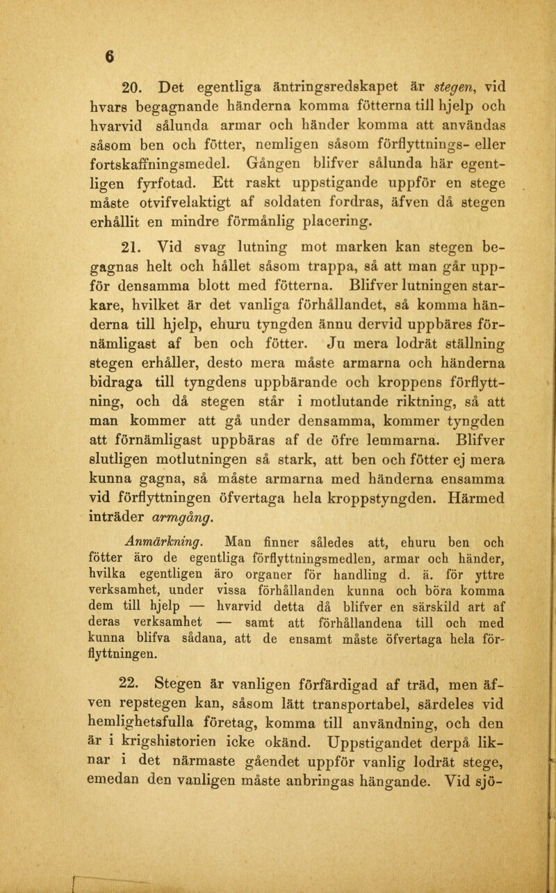 20. Det egentliga äntringsredskapet är stegen, vid hvars begagnande händerna komma fötterna till hjelp och hvarvid sålunda armar och händer komma att användas såsom ben och fötter, nemligen såsom förflyttnings- eller fortskafTningsmedel. Gången blifver sålunda här egent- ligen fyrfotad. Ett raskt uppstigande uppför en stege måste otvifvelaktigt af soldaten fordras, äfven då stegen erhållit en mindre förmånlig placering. 21. Vid svag lutning mot marken kan stegen be- gagnas helt och hållet såsom trappa, så att man går upp- för densamma blott med fötterna. Blifver lutningen star- kare, hvilket är det vanliga förhållandet, så komma hän- derna till hjelp, ehuru tyngden ännu dervid uppbäres för- nämligast af ben och fötter. Ju mera lodrät ställning stegen erhåller, desto mera måste armarna och händerna bidraga till tyngdens uppbärande och kroppens förflytt- ning, och då stegen står i motlutande riktning, så att man kommer att gå under densamma, kommer tyngden att förnämligast uppbäras af de öfre lemmarna. Blifver slutligen motlutningen så stark, att ben och fötter ej mera kunna gagna, så måste armarna med händerna ensamma vid förflyttningen öfvertaga hela kroppstyngden. Härmed inträder armgång. Anmärkning. Man finner således att, ehuru ben och fötter äro de egentliga förflyttningsmedlen, armar och händer, hvilka egentligen äro organer för handling d. ä. för yttre verksamhet, under vissa förhållanden kunna och böra komma dem till hjelp — hvarvid detta då blifver en särskild art af deras verksamhet — samt att förhållandena till och med kunna blifva sådana, att de ensamt måste öfvertaga hela för- flyttningen. 22. Stegen är vanligen förfärdigad af träd, men äf- ven repstegen kan, såsom lätt transportabel, särdeles vid hemlighetsfulla företag, komma till användning, och den är i krigshistorien icke okänd. Uppstigandet derpå lik- nar i det närmaste gåendet uppför vanlig lodrät stege, emedan den vanligen måste anbringas hängande. Vid sjö-