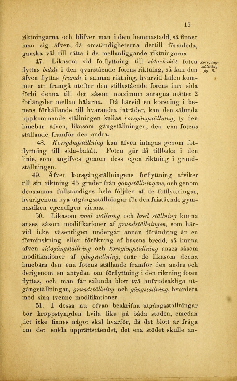 riktningarna och blifver man i dem hemmastadd, så finner man sig äfven, då omständigheterna dertill föranleda, ganska väl till rätta i de mellanliggande riktningarna. 47. Likasom vid fotflyttning till sida-bakåt foten Korsgäng- flyttas bakåt i den qvarstående fotens riktning, så kan den s%lm69 äfven flyttas framåt i samma riktning, hvarvid hälen kom- mer att framgå utefter den stillastående fotens inre sida förbi denna till det såsom maximum antagna måttet 2 fotlängder mellan hälarna. Då härvid en korsning i be- nens förhållande till hvarandra inträder, kan den sålunda uppkommande ställningen kallas korsgångställning, ty den innebär äfven, likasom gångställningen, den ena fotens ställande framför den andra. 48. Korsgångställning kan äfven intagas genom fot- flyttning till sida-bakåt. Foten går då tillbaka i den linie, som angifves genom dess egen riktning i grund- ställningen. 49. Äfven korsgångställningens fotflyttning afviker till sin riktning 45 grader från gång'ställningens, och genom densamma fullständigas hela följden af de fotflyttningar, hvarigenom nya utgångsställningar för den fristående gym- nastiken egentligen vinnas. 50. Likasom smal ställning och bred ställning kunna anses såsom modifikationer af grundställningen, som här- vid icke väsentligen undergår annan förändring än en förminskning eller förökning af basens bredd, så kunna äfven sidogångställning och korsgångställning anses såsom modifikationer af gångställning, enär de likasom denna innebära den ena fotens ställande framför den andra och derigenom en antydan om förflyttning i den riktning foten flyttas, och man får sålunda blott två hufvudsakliga ut- gångställningar, grundställning och gång ställning, hvardera med sina tvenne modifikationer. 51. I dessa nu ofvan beskrifna utgångsställningar bör kroppstyngden hvila lika på båda stöden, emedan det icke finnes något skäl hvarför, då det blott är fråga om det enkla upprättståendet, det ena stödet skulle an-