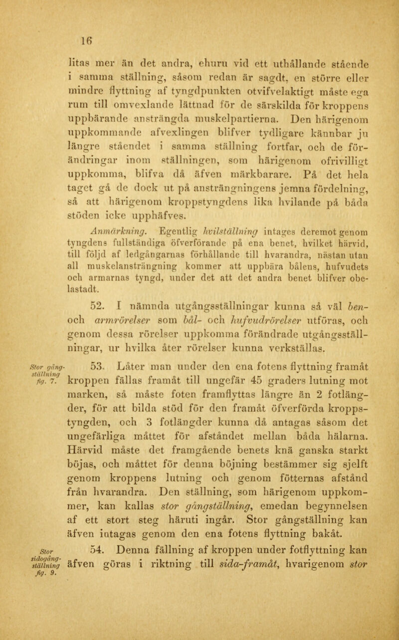 litas mer än det andra, ehuru vid ett uthållande stående i samma ställning, såsom redan är sagdt. en större eller mindre flyttning af tyngdpunkten otvifvelaktigt måste ega rum till omvexlande lättnad för de särskilda för kroppens uppbärande ansträngda muskelpartierna. Den härigenom uppkommande afvexlingen blifver tydligare kännbar ju längre ståendet i samma ställning fortfar, och de för- ändringar inom ställningen, som härigenom ofrivilligt uppkomma, blifva då äfven märkbarare. På det hela taget gå de dock ut på ansträngningens jemna fördelning, så att härigenom kroppstyngdens lika hvilande på båda stöden icke upphäfves. Anmärkning. Egentlig- hvilställning intages dcremot genom tyngdens fullständiga öfverföraiule på ena benet, hvilket härvid, till följd af ledgångarnas förhållande till hvaranrira, nästan utan all muskelansträngning kommer att uppbära balens, hufvudets och armarnas tyngd, under det att det andra benet blifver obe- lastadt. 52. I nämnda utgångsställningar kunna så väl ben- och armrörelser som bål- och hufvudrörelser utföras, och genom dessa rörelser uppkomma förändrade utgångsställ- ningar, ur hvilka åter rörelser kunna verkställas. stor gang- 53, Låter man under den ena fotens flyttning framåt fig*7? kroppen fällas framåt till ungefär 45 graders lutning mot marken, så måste foten framflyttas längre än 2 fotläng- der, för att bilda stöd för den framåt öfverförda kropps- tyngden, och 3 fotlängder kunna då antagas såsom det ungefärliga måttet för afståndet mellan båda hälarna. Härvid måste det framgående benets knä ganska starkt böjas, och måttet för denna böjning bestämmer sig sjelft genom kroppens lutning och genom fötternas afstånd från hvarandra. Den ställning, som härigenom uppkom- mer, kan kallas stor g äng ställning, emedan begynnelsen af ett stort steg häruti ingår. Stor gångställning kan äfven iotagas genom den ena fotens flyttning bakåt. stor 54. Denna fällning af kroppen under fotflyttning kan sltäuning äfven göras i riktning till sida-framåt, hvarigenom stor fig. 9.